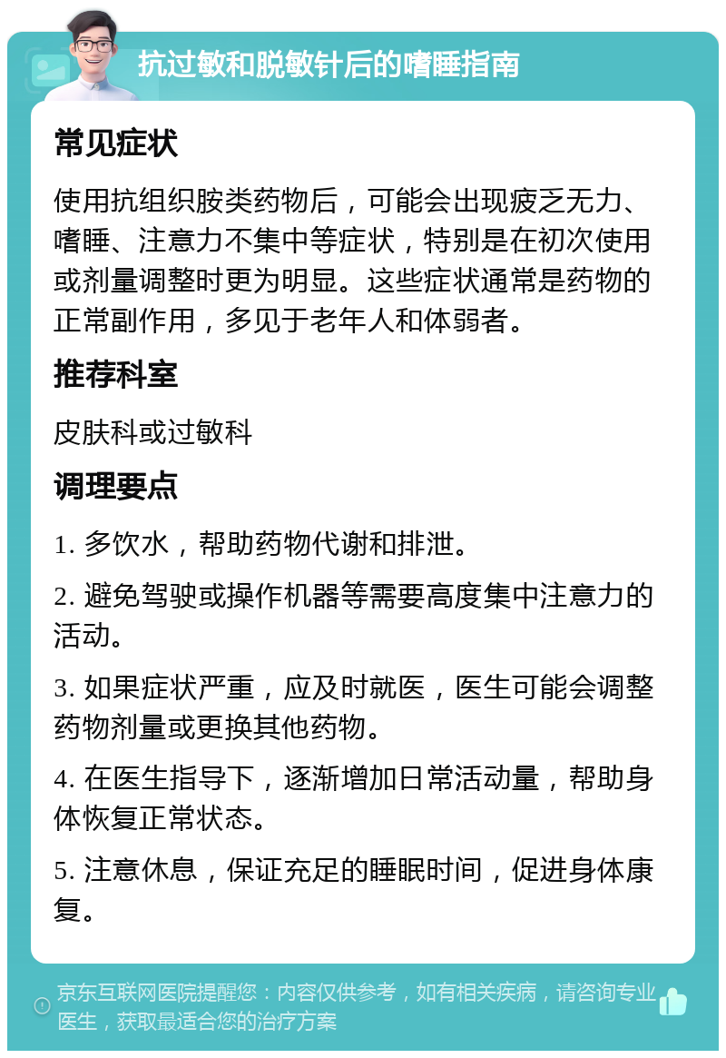 抗过敏和脱敏针后的嗜睡指南 常见症状 使用抗组织胺类药物后，可能会出现疲乏无力、嗜睡、注意力不集中等症状，特别是在初次使用或剂量调整时更为明显。这些症状通常是药物的正常副作用，多见于老年人和体弱者。 推荐科室 皮肤科或过敏科 调理要点 1. 多饮水，帮助药物代谢和排泄。 2. 避免驾驶或操作机器等需要高度集中注意力的活动。 3. 如果症状严重，应及时就医，医生可能会调整药物剂量或更换其他药物。 4. 在医生指导下，逐渐增加日常活动量，帮助身体恢复正常状态。 5. 注意休息，保证充足的睡眠时间，促进身体康复。