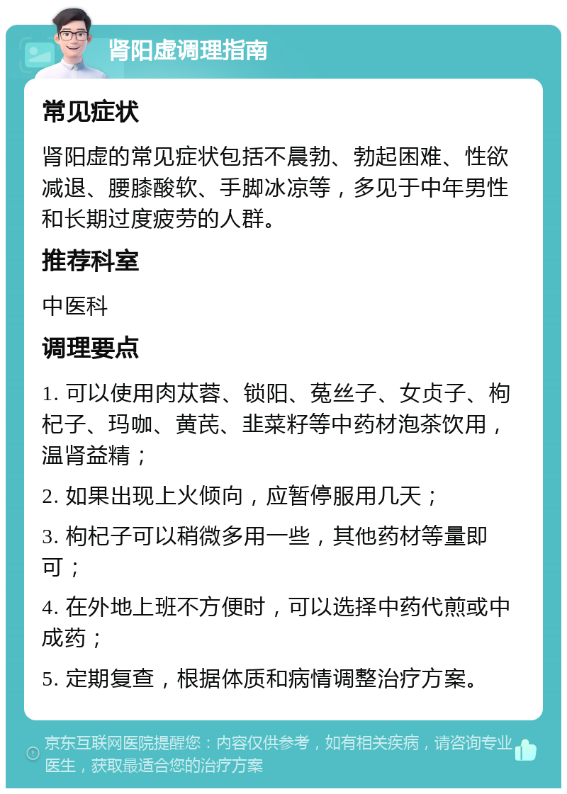 肾阳虚调理指南 常见症状 肾阳虚的常见症状包括不晨勃、勃起困难、性欲减退、腰膝酸软、手脚冰凉等，多见于中年男性和长期过度疲劳的人群。 推荐科室 中医科 调理要点 1. 可以使用肉苁蓉、锁阳、菟丝子、女贞子、枸杞子、玛咖、黄芪、韭菜籽等中药材泡茶饮用，温肾益精； 2. 如果出现上火倾向，应暂停服用几天； 3. 枸杞子可以稍微多用一些，其他药材等量即可； 4. 在外地上班不方便时，可以选择中药代煎或中成药； 5. 定期复查，根据体质和病情调整治疗方案。