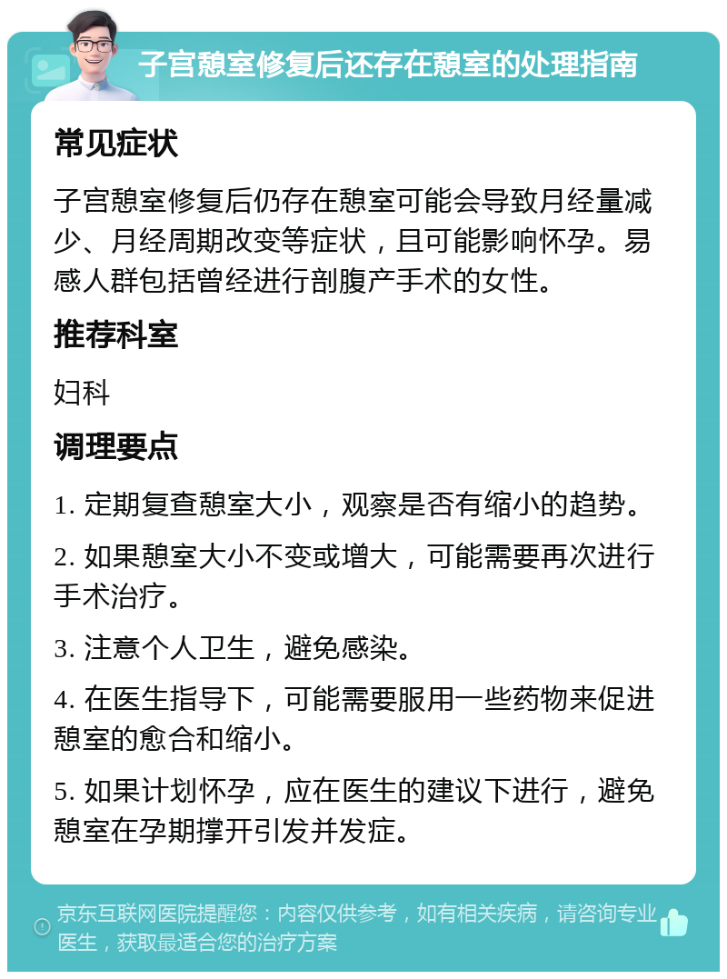 子宫憩室修复后还存在憩室的处理指南 常见症状 子宫憩室修复后仍存在憩室可能会导致月经量减少、月经周期改变等症状，且可能影响怀孕。易感人群包括曾经进行剖腹产手术的女性。 推荐科室 妇科 调理要点 1. 定期复查憩室大小，观察是否有缩小的趋势。 2. 如果憩室大小不变或增大，可能需要再次进行手术治疗。 3. 注意个人卫生，避免感染。 4. 在医生指导下，可能需要服用一些药物来促进憩室的愈合和缩小。 5. 如果计划怀孕，应在医生的建议下进行，避免憩室在孕期撑开引发并发症。