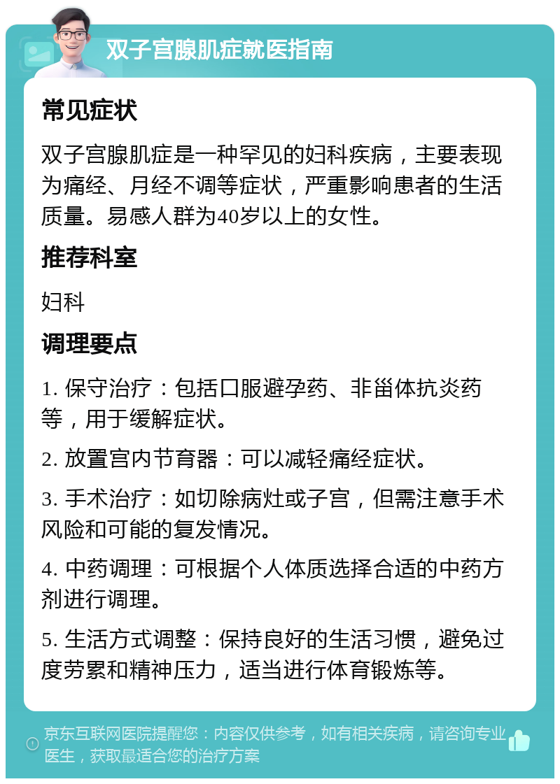 双子宫腺肌症就医指南 常见症状 双子宫腺肌症是一种罕见的妇科疾病，主要表现为痛经、月经不调等症状，严重影响患者的生活质量。易感人群为40岁以上的女性。 推荐科室 妇科 调理要点 1. 保守治疗：包括口服避孕药、非甾体抗炎药等，用于缓解症状。 2. 放置宫内节育器：可以减轻痛经症状。 3. 手术治疗：如切除病灶或子宫，但需注意手术风险和可能的复发情况。 4. 中药调理：可根据个人体质选择合适的中药方剂进行调理。 5. 生活方式调整：保持良好的生活习惯，避免过度劳累和精神压力，适当进行体育锻炼等。