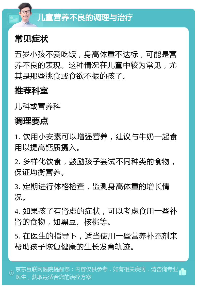 儿童营养不良的调理与治疗 常见症状 五岁小孩不爱吃饭，身高体重不达标，可能是营养不良的表现。这种情况在儿童中较为常见，尤其是那些挑食或食欲不振的孩子。 推荐科室 儿科或营养科 调理要点 1. 饮用小安素可以增强营养，建议与牛奶一起食用以提高钙质摄入。 2. 多样化饮食，鼓励孩子尝试不同种类的食物，保证均衡营养。 3. 定期进行体格检查，监测身高体重的增长情况。 4. 如果孩子有肾虚的症状，可以考虑食用一些补肾的食物，如黑豆、核桃等。 5. 在医生的指导下，适当使用一些营养补充剂来帮助孩子恢复健康的生长发育轨迹。