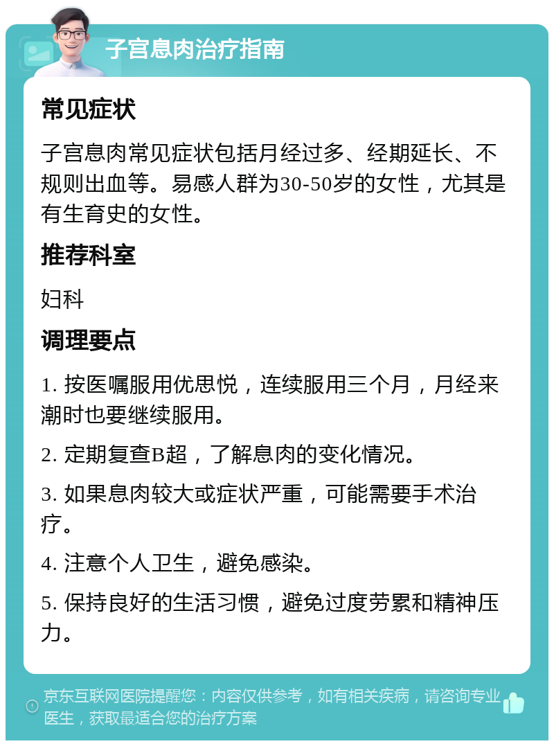 子宫息肉治疗指南 常见症状 子宫息肉常见症状包括月经过多、经期延长、不规则出血等。易感人群为30-50岁的女性，尤其是有生育史的女性。 推荐科室 妇科 调理要点 1. 按医嘱服用优思悦，连续服用三个月，月经来潮时也要继续服用。 2. 定期复查B超，了解息肉的变化情况。 3. 如果息肉较大或症状严重，可能需要手术治疗。 4. 注意个人卫生，避免感染。 5. 保持良好的生活习惯，避免过度劳累和精神压力。