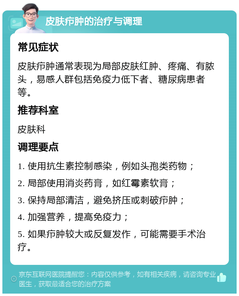 皮肤疖肿的治疗与调理 常见症状 皮肤疖肿通常表现为局部皮肤红肿、疼痛、有脓头，易感人群包括免疫力低下者、糖尿病患者等。 推荐科室 皮肤科 调理要点 1. 使用抗生素控制感染，例如头孢类药物； 2. 局部使用消炎药膏，如红霉素软膏； 3. 保持局部清洁，避免挤压或刺破疖肿； 4. 加强营养，提高免疫力； 5. 如果疖肿较大或反复发作，可能需要手术治疗。