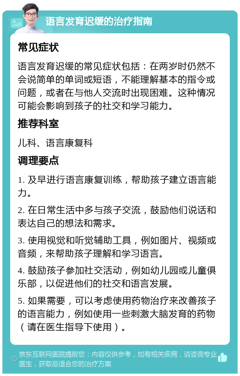 语言发育迟缓的治疗指南 常见症状 语言发育迟缓的常见症状包括：在两岁时仍然不会说简单的单词或短语，不能理解基本的指令或问题，或者在与他人交流时出现困难。这种情况可能会影响到孩子的社交和学习能力。 推荐科室 儿科、语言康复科 调理要点 1. 及早进行语言康复训练，帮助孩子建立语言能力。 2. 在日常生活中多与孩子交流，鼓励他们说话和表达自己的想法和需求。 3. 使用视觉和听觉辅助工具，例如图片、视频或音频，来帮助孩子理解和学习语言。 4. 鼓励孩子参加社交活动，例如幼儿园或儿童俱乐部，以促进他们的社交和语言发展。 5. 如果需要，可以考虑使用药物治疗来改善孩子的语言能力，例如使用一些刺激大脑发育的药物（请在医生指导下使用）。