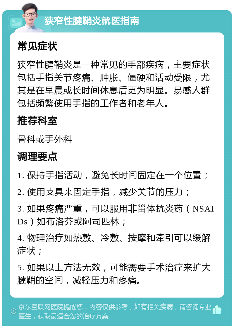 狭窄性腱鞘炎就医指南 常见症状 狭窄性腱鞘炎是一种常见的手部疾病，主要症状包括手指关节疼痛、肿胀、僵硬和活动受限，尤其是在早晨或长时间休息后更为明显。易感人群包括频繁使用手指的工作者和老年人。 推荐科室 骨科或手外科 调理要点 1. 保持手指活动，避免长时间固定在一个位置； 2. 使用支具来固定手指，减少关节的压力； 3. 如果疼痛严重，可以服用非甾体抗炎药（NSAIDs）如布洛芬或阿司匹林； 4. 物理治疗如热敷、冷敷、按摩和牵引可以缓解症状； 5. 如果以上方法无效，可能需要手术治疗来扩大腱鞘的空间，减轻压力和疼痛。