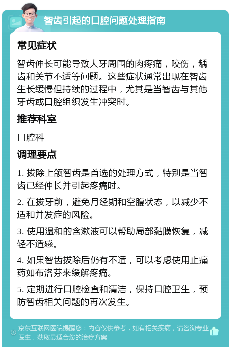 智齿引起的口腔问题处理指南 常见症状 智齿伸长可能导致大牙周围的肉疼痛，咬伤，龋齿和关节不适等问题。这些症状通常出现在智齿生长缓慢但持续的过程中，尤其是当智齿与其他牙齿或口腔组织发生冲突时。 推荐科室 口腔科 调理要点 1. 拔除上颌智齿是首选的处理方式，特别是当智齿已经伸长并引起疼痛时。 2. 在拔牙前，避免月经期和空腹状态，以减少不适和并发症的风险。 3. 使用温和的含漱液可以帮助局部黏膜恢复，减轻不适感。 4. 如果智齿拔除后仍有不适，可以考虑使用止痛药如布洛芬来缓解疼痛。 5. 定期进行口腔检查和清洁，保持口腔卫生，预防智齿相关问题的再次发生。