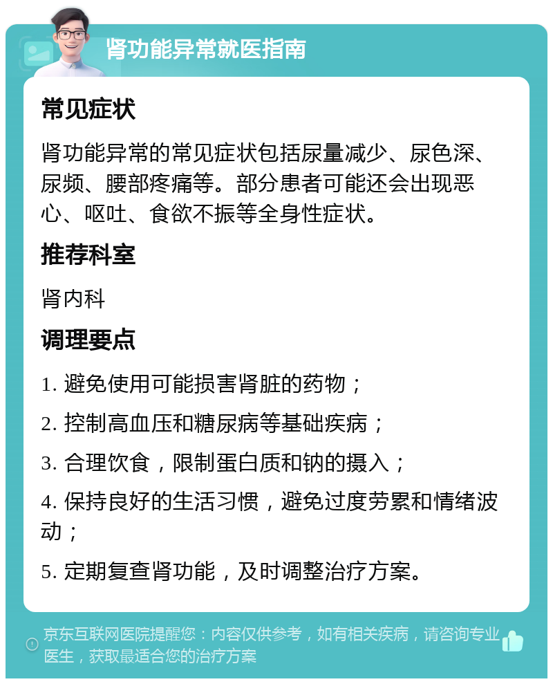 肾功能异常就医指南 常见症状 肾功能异常的常见症状包括尿量减少、尿色深、尿频、腰部疼痛等。部分患者可能还会出现恶心、呕吐、食欲不振等全身性症状。 推荐科室 肾内科 调理要点 1. 避免使用可能损害肾脏的药物； 2. 控制高血压和糖尿病等基础疾病； 3. 合理饮食，限制蛋白质和钠的摄入； 4. 保持良好的生活习惯，避免过度劳累和情绪波动； 5. 定期复查肾功能，及时调整治疗方案。