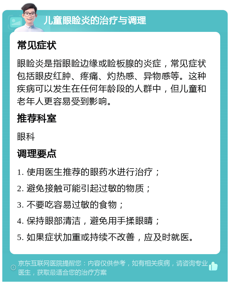 儿童眼睑炎的治疗与调理 常见症状 眼睑炎是指眼睑边缘或睑板腺的炎症，常见症状包括眼皮红肿、疼痛、灼热感、异物感等。这种疾病可以发生在任何年龄段的人群中，但儿童和老年人更容易受到影响。 推荐科室 眼科 调理要点 1. 使用医生推荐的眼药水进行治疗； 2. 避免接触可能引起过敏的物质； 3. 不要吃容易过敏的食物； 4. 保持眼部清洁，避免用手揉眼睛； 5. 如果症状加重或持续不改善，应及时就医。