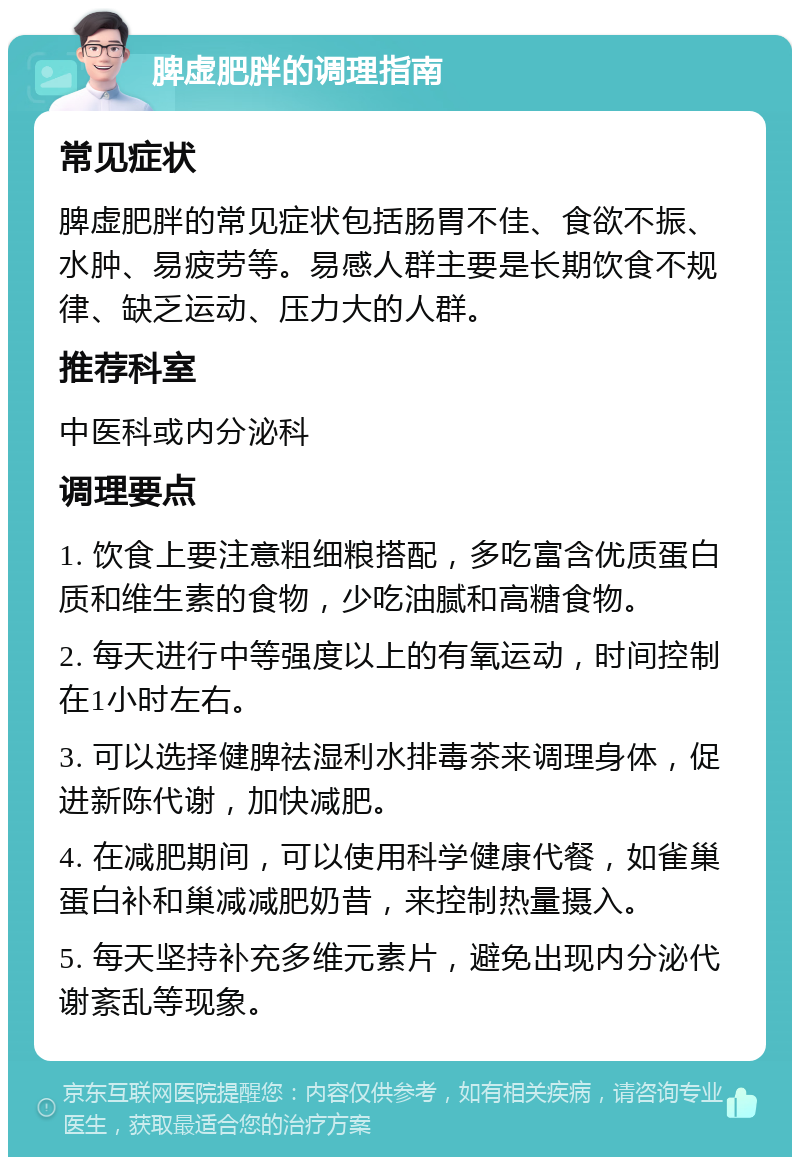 脾虚肥胖的调理指南 常见症状 脾虚肥胖的常见症状包括肠胃不佳、食欲不振、水肿、易疲劳等。易感人群主要是长期饮食不规律、缺乏运动、压力大的人群。 推荐科室 中医科或内分泌科 调理要点 1. 饮食上要注意粗细粮搭配，多吃富含优质蛋白质和维生素的食物，少吃油腻和高糖食物。 2. 每天进行中等强度以上的有氧运动，时间控制在1小时左右。 3. 可以选择健脾祛湿利水排毒茶来调理身体，促进新陈代谢，加快减肥。 4. 在减肥期间，可以使用科学健康代餐，如雀巢蛋白补和巢减减肥奶昔，来控制热量摄入。 5. 每天坚持补充多维元素片，避免出现内分泌代谢紊乱等现象。