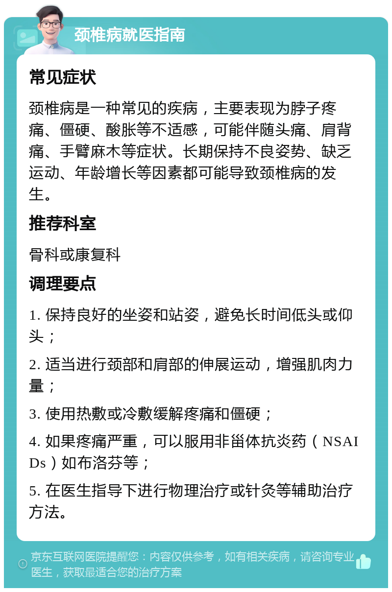 颈椎病就医指南 常见症状 颈椎病是一种常见的疾病，主要表现为脖子疼痛、僵硬、酸胀等不适感，可能伴随头痛、肩背痛、手臂麻木等症状。长期保持不良姿势、缺乏运动、年龄增长等因素都可能导致颈椎病的发生。 推荐科室 骨科或康复科 调理要点 1. 保持良好的坐姿和站姿，避免长时间低头或仰头； 2. 适当进行颈部和肩部的伸展运动，增强肌肉力量； 3. 使用热敷或冷敷缓解疼痛和僵硬； 4. 如果疼痛严重，可以服用非甾体抗炎药（NSAIDs）如布洛芬等； 5. 在医生指导下进行物理治疗或针灸等辅助治疗方法。