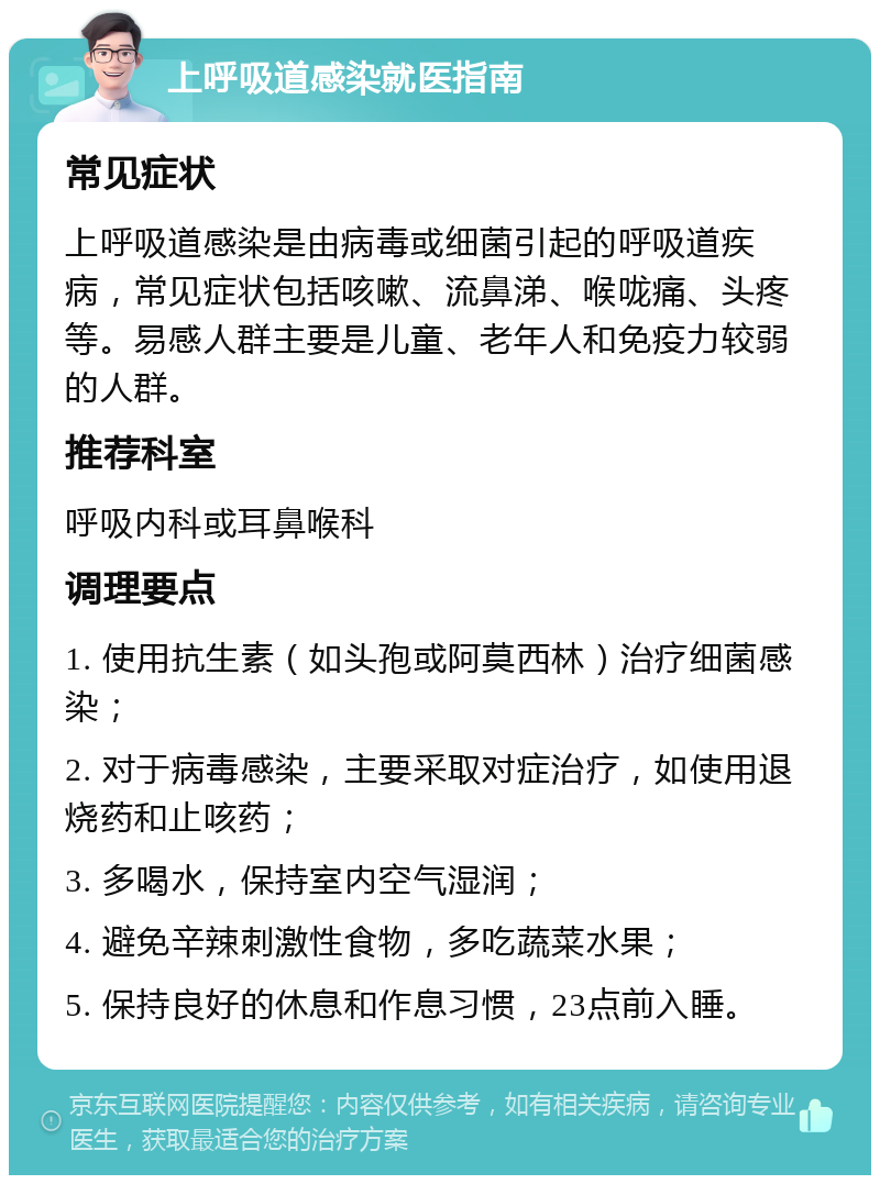 上呼吸道感染就医指南 常见症状 上呼吸道感染是由病毒或细菌引起的呼吸道疾病，常见症状包括咳嗽、流鼻涕、喉咙痛、头疼等。易感人群主要是儿童、老年人和免疫力较弱的人群。 推荐科室 呼吸内科或耳鼻喉科 调理要点 1. 使用抗生素（如头孢或阿莫西林）治疗细菌感染； 2. 对于病毒感染，主要采取对症治疗，如使用退烧药和止咳药； 3. 多喝水，保持室内空气湿润； 4. 避免辛辣刺激性食物，多吃蔬菜水果； 5. 保持良好的休息和作息习惯，23点前入睡。