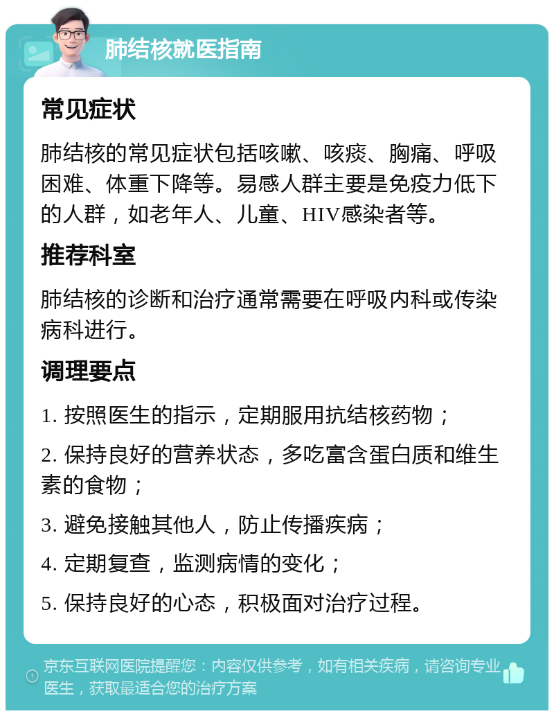 肺结核就医指南 常见症状 肺结核的常见症状包括咳嗽、咳痰、胸痛、呼吸困难、体重下降等。易感人群主要是免疫力低下的人群，如老年人、儿童、HIV感染者等。 推荐科室 肺结核的诊断和治疗通常需要在呼吸内科或传染病科进行。 调理要点 1. 按照医生的指示，定期服用抗结核药物； 2. 保持良好的营养状态，多吃富含蛋白质和维生素的食物； 3. 避免接触其他人，防止传播疾病； 4. 定期复查，监测病情的变化； 5. 保持良好的心态，积极面对治疗过程。