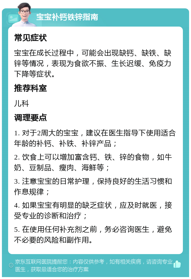 宝宝补钙铁锌指南 常见症状 宝宝在成长过程中，可能会出现缺钙、缺铁、缺锌等情况，表现为食欲不振、生长迟缓、免疫力下降等症状。 推荐科室 儿科 调理要点 1. 对于2周大的宝宝，建议在医生指导下使用适合年龄的补钙、补铁、补锌产品； 2. 饮食上可以增加富含钙、铁、锌的食物，如牛奶、豆制品、瘦肉、海鲜等； 3. 注意宝宝的日常护理，保持良好的生活习惯和作息规律； 4. 如果宝宝有明显的缺乏症状，应及时就医，接受专业的诊断和治疗； 5. 在使用任何补充剂之前，务必咨询医生，避免不必要的风险和副作用。