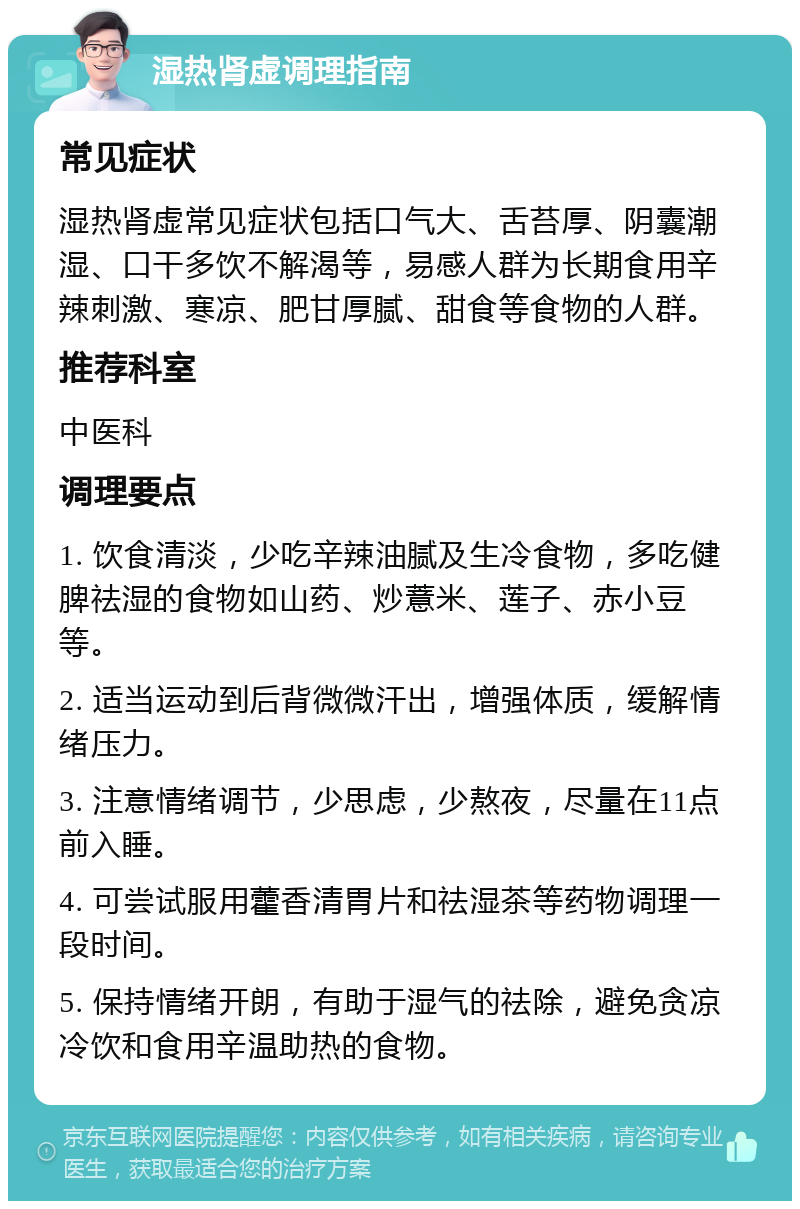 湿热肾虚调理指南 常见症状 湿热肾虚常见症状包括口气大、舌苔厚、阴囊潮湿、口干多饮不解渴等，易感人群为长期食用辛辣刺激、寒凉、肥甘厚腻、甜食等食物的人群。 推荐科室 中医科 调理要点 1. 饮食清淡，少吃辛辣油腻及生冷食物，多吃健脾祛湿的食物如山药、炒薏米、莲子、赤小豆等。 2. 适当运动到后背微微汗出，增强体质，缓解情绪压力。 3. 注意情绪调节，少思虑，少熬夜，尽量在11点前入睡。 4. 可尝试服用藿香清胃片和祛湿茶等药物调理一段时间。 5. 保持情绪开朗，有助于湿气的祛除，避免贪凉冷饮和食用辛温助热的食物。