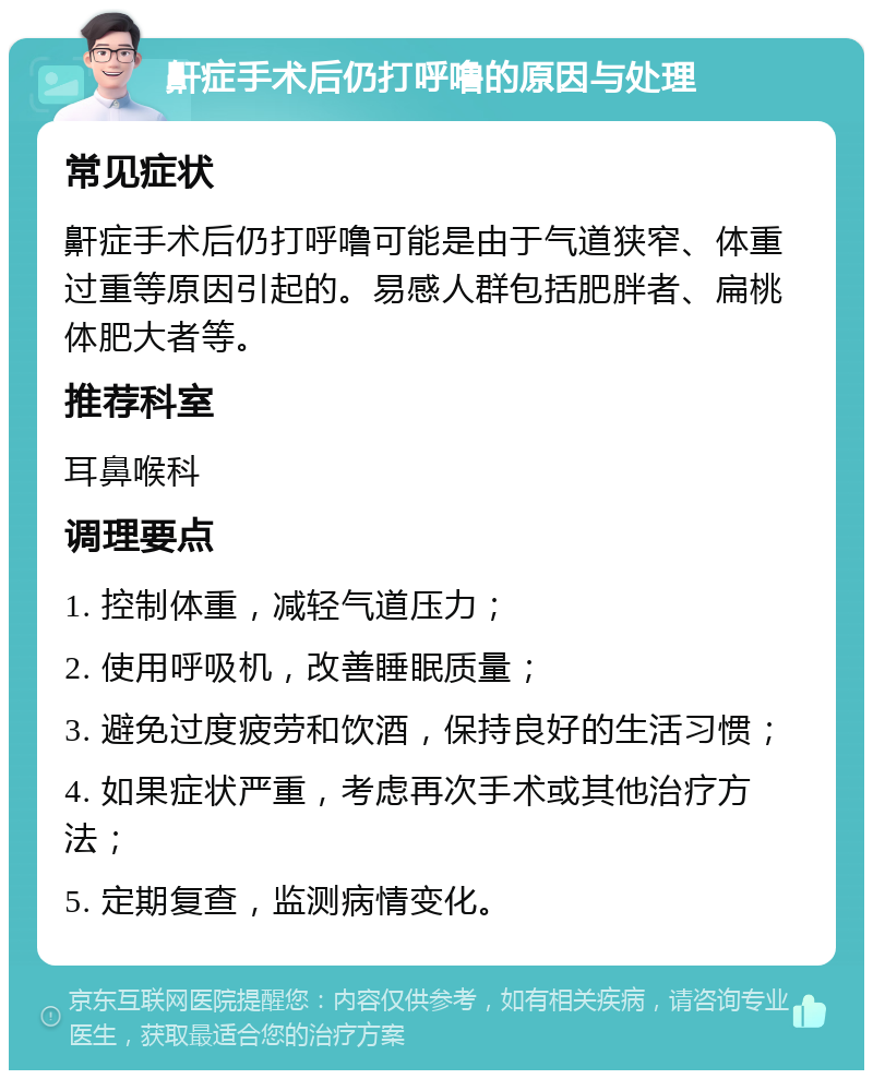 鼾症手术后仍打呼噜的原因与处理 常见症状 鼾症手术后仍打呼噜可能是由于气道狭窄、体重过重等原因引起的。易感人群包括肥胖者、扁桃体肥大者等。 推荐科室 耳鼻喉科 调理要点 1. 控制体重，减轻气道压力； 2. 使用呼吸机，改善睡眠质量； 3. 避免过度疲劳和饮酒，保持良好的生活习惯； 4. 如果症状严重，考虑再次手术或其他治疗方法； 5. 定期复查，监测病情变化。