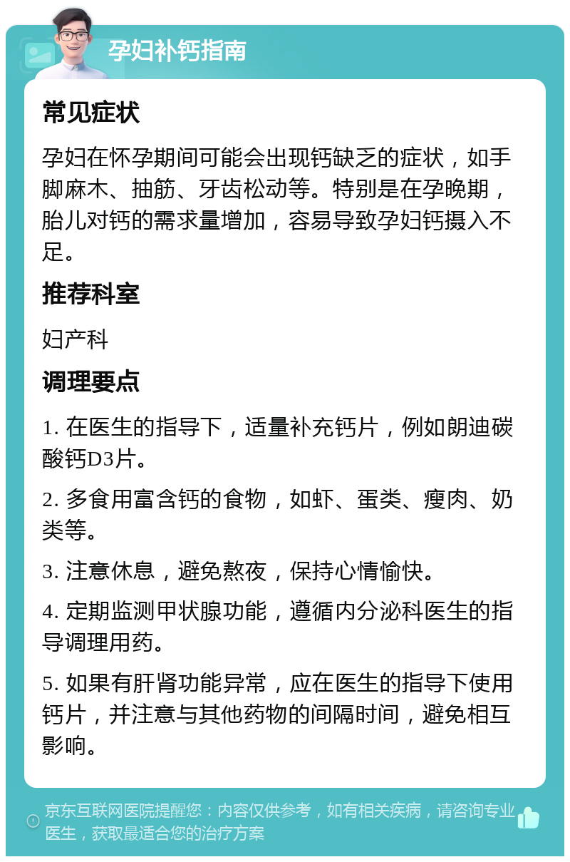 孕妇补钙指南 常见症状 孕妇在怀孕期间可能会出现钙缺乏的症状，如手脚麻木、抽筋、牙齿松动等。特别是在孕晚期，胎儿对钙的需求量增加，容易导致孕妇钙摄入不足。 推荐科室 妇产科 调理要点 1. 在医生的指导下，适量补充钙片，例如朗迪碳酸钙D3片。 2. 多食用富含钙的食物，如虾、蛋类、瘦肉、奶类等。 3. 注意休息，避免熬夜，保持心情愉快。 4. 定期监测甲状腺功能，遵循内分泌科医生的指导调理用药。 5. 如果有肝肾功能异常，应在医生的指导下使用钙片，并注意与其他药物的间隔时间，避免相互影响。