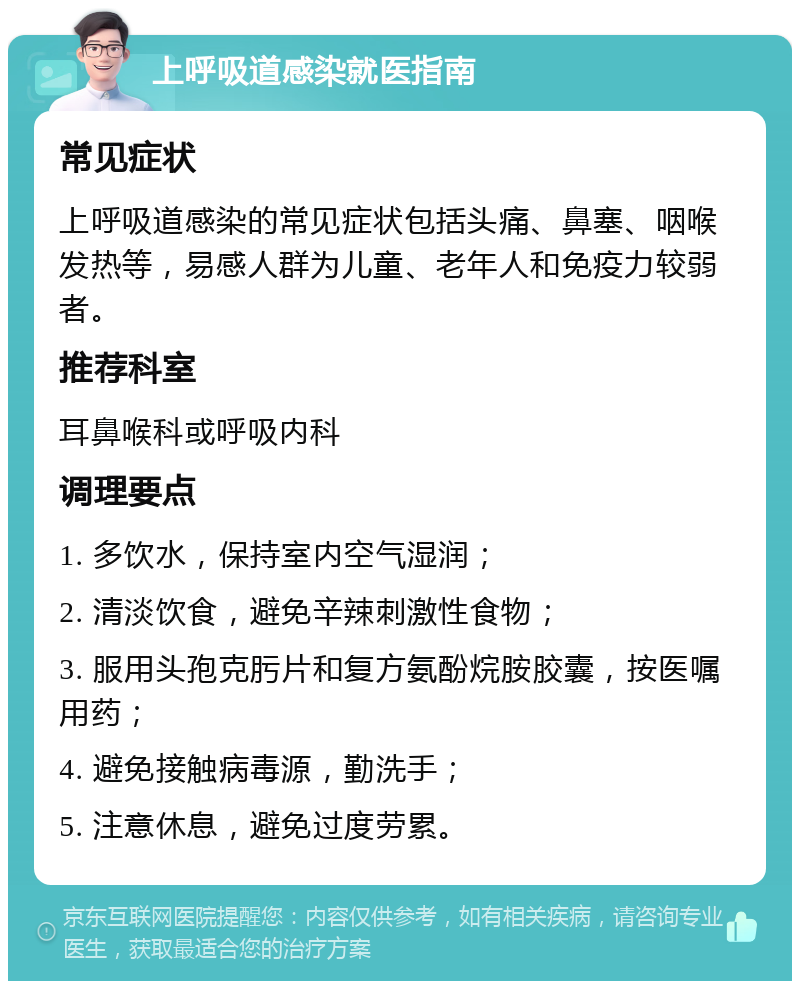 上呼吸道感染就医指南 常见症状 上呼吸道感染的常见症状包括头痛、鼻塞、咽喉发热等，易感人群为儿童、老年人和免疫力较弱者。 推荐科室 耳鼻喉科或呼吸内科 调理要点 1. 多饮水，保持室内空气湿润； 2. 清淡饮食，避免辛辣刺激性食物； 3. 服用头孢克肟片和复方氨酚烷胺胶囊，按医嘱用药； 4. 避免接触病毒源，勤洗手； 5. 注意休息，避免过度劳累。