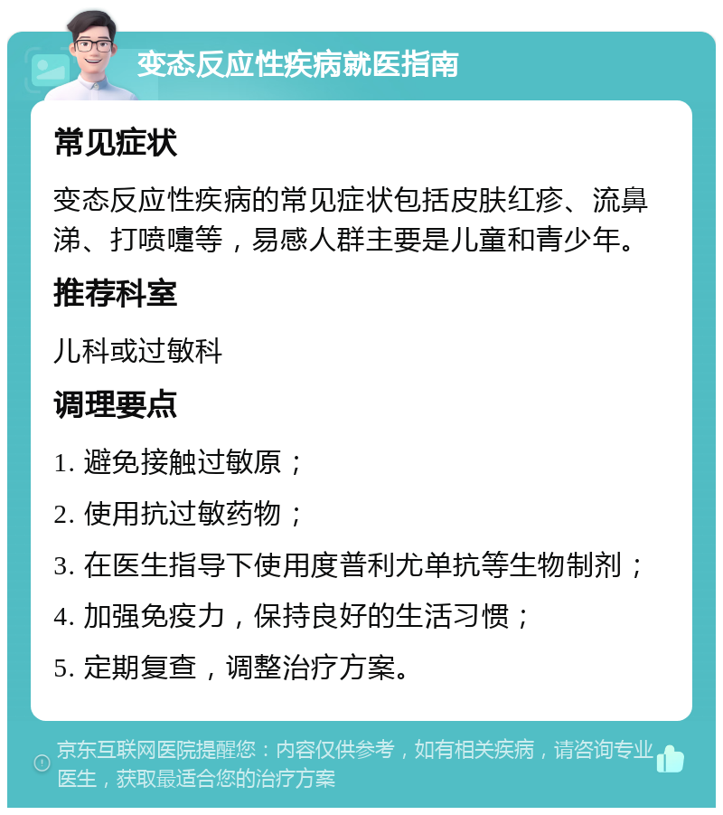 变态反应性疾病就医指南 常见症状 变态反应性疾病的常见症状包括皮肤红疹、流鼻涕、打喷嚏等，易感人群主要是儿童和青少年。 推荐科室 儿科或过敏科 调理要点 1. 避免接触过敏原； 2. 使用抗过敏药物； 3. 在医生指导下使用度普利尤单抗等生物制剂； 4. 加强免疫力，保持良好的生活习惯； 5. 定期复查，调整治疗方案。