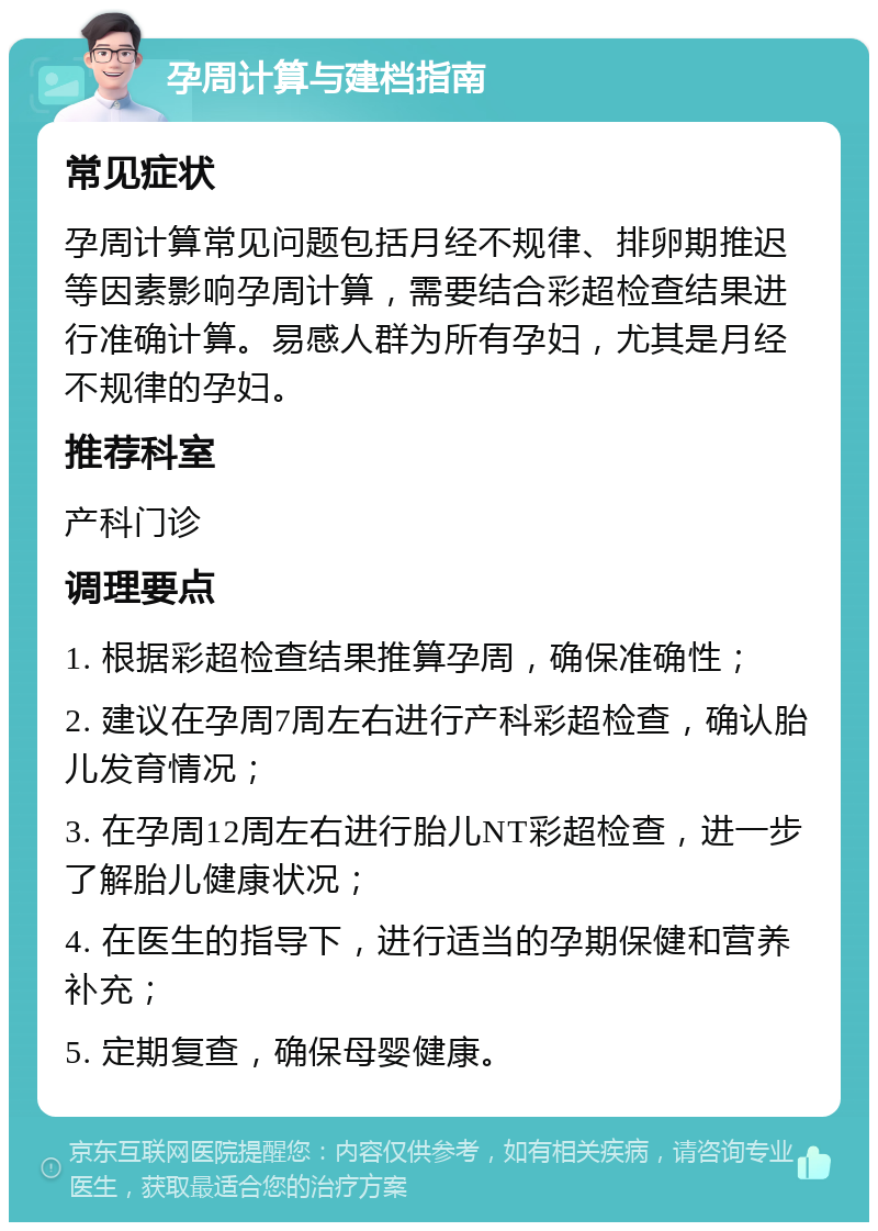 孕周计算与建档指南 常见症状 孕周计算常见问题包括月经不规律、排卵期推迟等因素影响孕周计算，需要结合彩超检查结果进行准确计算。易感人群为所有孕妇，尤其是月经不规律的孕妇。 推荐科室 产科门诊 调理要点 1. 根据彩超检查结果推算孕周，确保准确性； 2. 建议在孕周7周左右进行产科彩超检查，确认胎儿发育情况； 3. 在孕周12周左右进行胎儿NT彩超检查，进一步了解胎儿健康状况； 4. 在医生的指导下，进行适当的孕期保健和营养补充； 5. 定期复查，确保母婴健康。