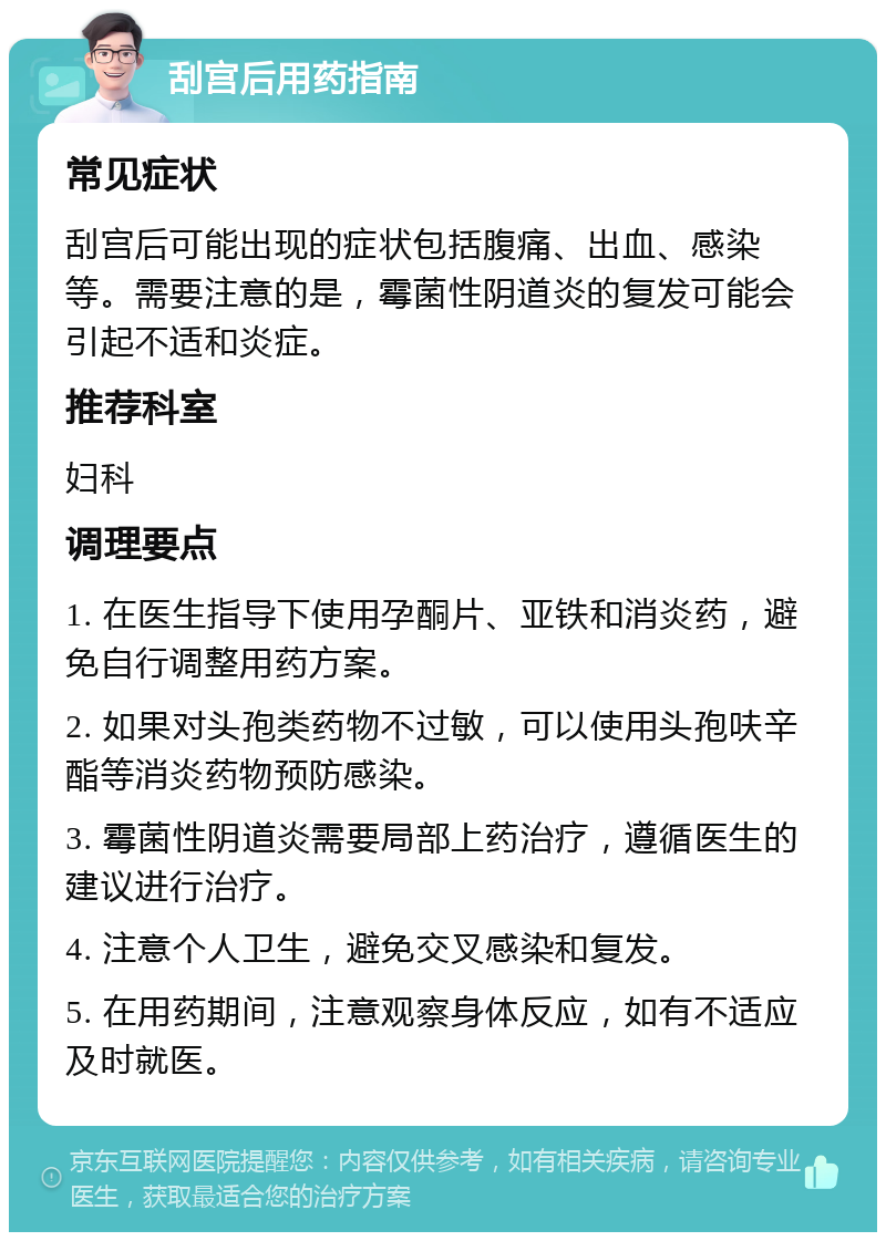 刮宫后用药指南 常见症状 刮宫后可能出现的症状包括腹痛、出血、感染等。需要注意的是，霉菌性阴道炎的复发可能会引起不适和炎症。 推荐科室 妇科 调理要点 1. 在医生指导下使用孕酮片、亚铁和消炎药，避免自行调整用药方案。 2. 如果对头孢类药物不过敏，可以使用头孢呋辛酯等消炎药物预防感染。 3. 霉菌性阴道炎需要局部上药治疗，遵循医生的建议进行治疗。 4. 注意个人卫生，避免交叉感染和复发。 5. 在用药期间，注意观察身体反应，如有不适应及时就医。