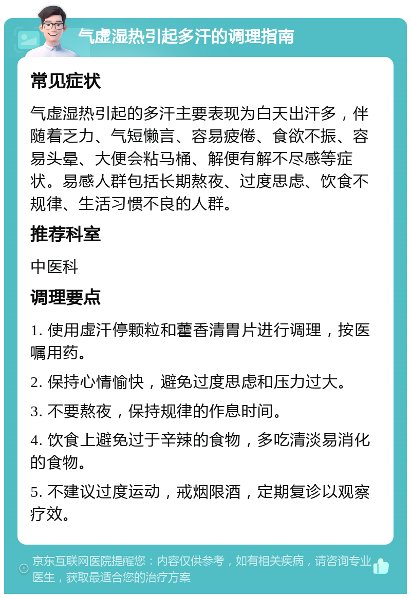 气虚湿热引起多汗的调理指南 常见症状 气虚湿热引起的多汗主要表现为白天出汗多，伴随着乏力、气短懒言、容易疲倦、食欲不振、容易头晕、大便会粘马桶、解便有解不尽感等症状。易感人群包括长期熬夜、过度思虑、饮食不规律、生活习惯不良的人群。 推荐科室 中医科 调理要点 1. 使用虚汗停颗粒和藿香清胃片进行调理，按医嘱用药。 2. 保持心情愉快，避免过度思虑和压力过大。 3. 不要熬夜，保持规律的作息时间。 4. 饮食上避免过于辛辣的食物，多吃清淡易消化的食物。 5. 不建议过度运动，戒烟限酒，定期复诊以观察疗效。