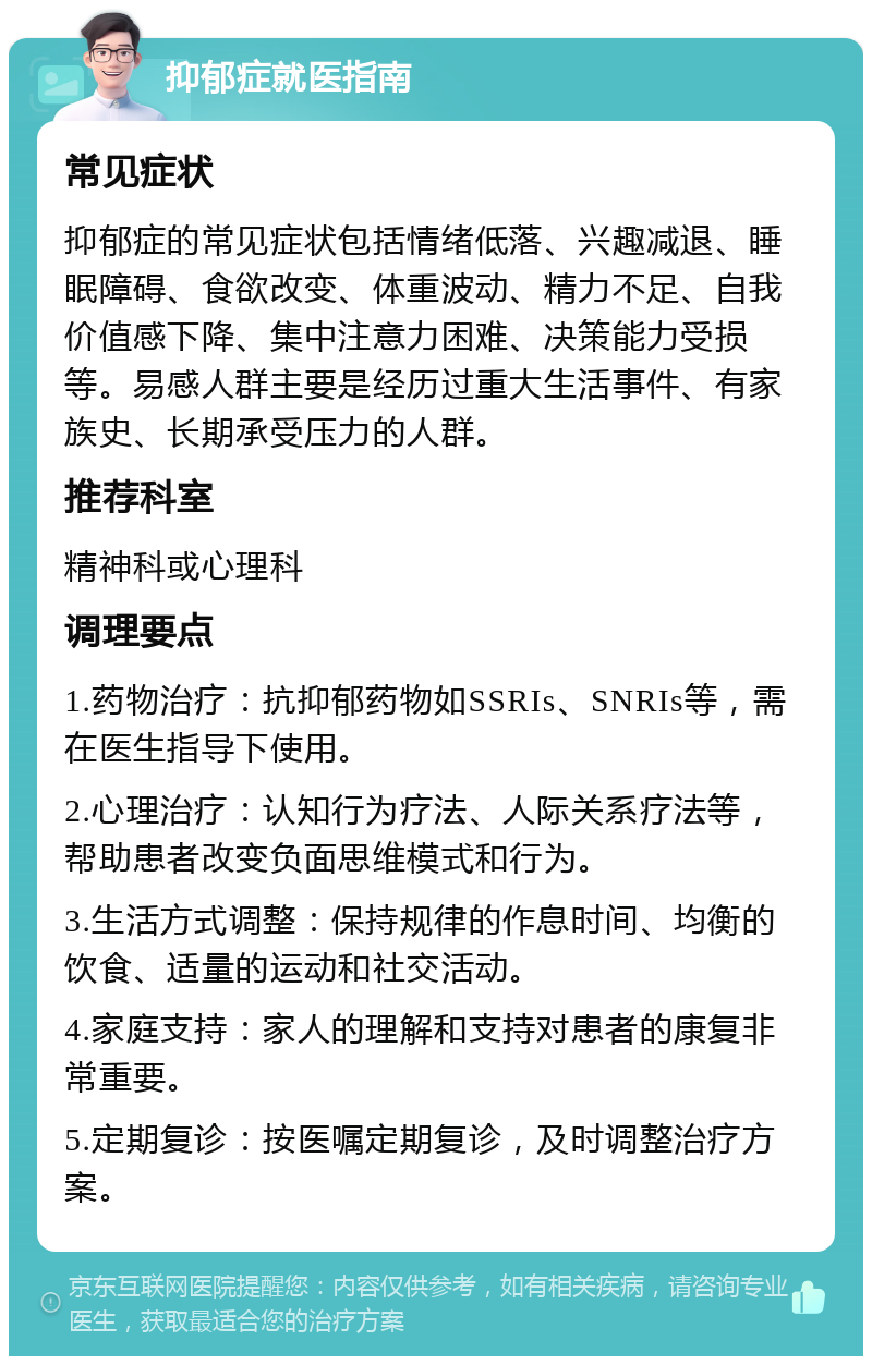 抑郁症就医指南 常见症状 抑郁症的常见症状包括情绪低落、兴趣减退、睡眠障碍、食欲改变、体重波动、精力不足、自我价值感下降、集中注意力困难、决策能力受损等。易感人群主要是经历过重大生活事件、有家族史、长期承受压力的人群。 推荐科室 精神科或心理科 调理要点 1.药物治疗：抗抑郁药物如SSRIs、SNRIs等，需在医生指导下使用。 2.心理治疗：认知行为疗法、人际关系疗法等，帮助患者改变负面思维模式和行为。 3.生活方式调整：保持规律的作息时间、均衡的饮食、适量的运动和社交活动。 4.家庭支持：家人的理解和支持对患者的康复非常重要。 5.定期复诊：按医嘱定期复诊，及时调整治疗方案。