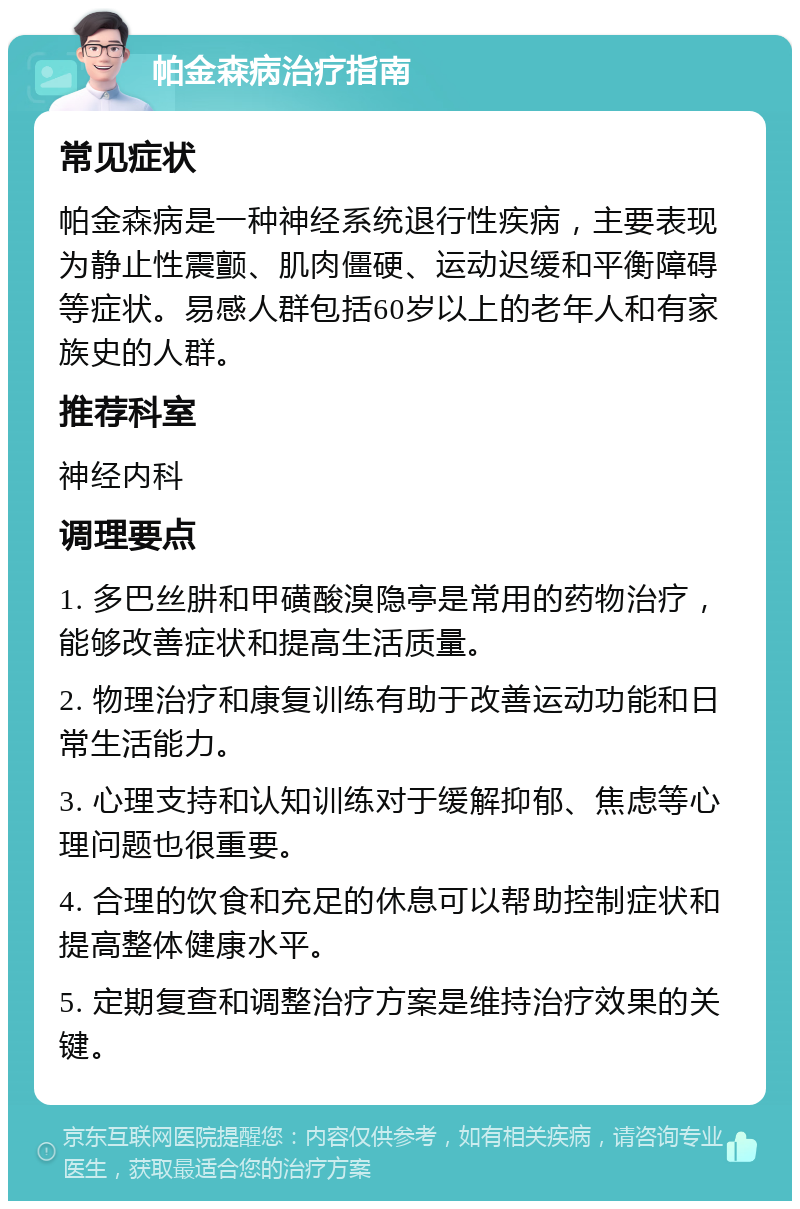 帕金森病治疗指南 常见症状 帕金森病是一种神经系统退行性疾病，主要表现为静止性震颤、肌肉僵硬、运动迟缓和平衡障碍等症状。易感人群包括60岁以上的老年人和有家族史的人群。 推荐科室 神经内科 调理要点 1. 多巴丝肼和甲磺酸溴隐亭是常用的药物治疗，能够改善症状和提高生活质量。 2. 物理治疗和康复训练有助于改善运动功能和日常生活能力。 3. 心理支持和认知训练对于缓解抑郁、焦虑等心理问题也很重要。 4. 合理的饮食和充足的休息可以帮助控制症状和提高整体健康水平。 5. 定期复查和调整治疗方案是维持治疗效果的关键。