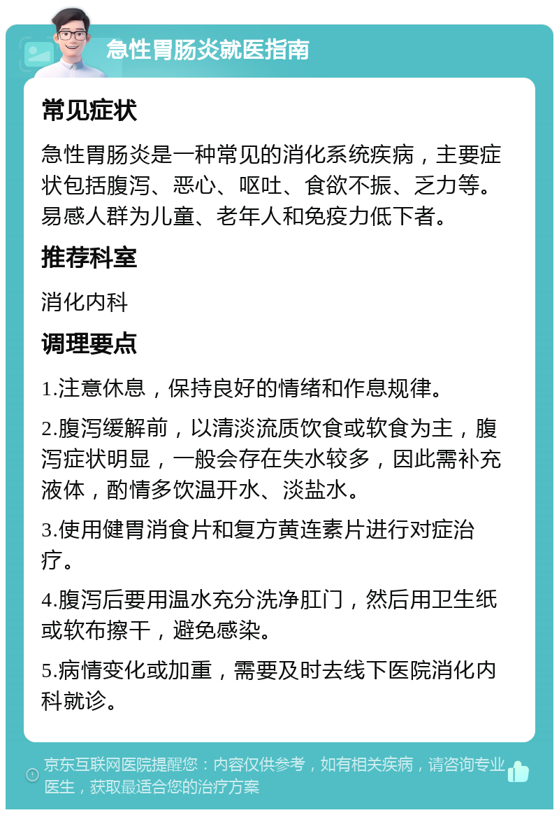 急性胃肠炎就医指南 常见症状 急性胃肠炎是一种常见的消化系统疾病，主要症状包括腹泻、恶心、呕吐、食欲不振、乏力等。易感人群为儿童、老年人和免疫力低下者。 推荐科室 消化内科 调理要点 1.注意休息，保持良好的情绪和作息规律。 2.腹泻缓解前，以清淡流质饮食或软食为主，腹泻症状明显，一般会存在失水较多，因此需补充液体，酌情多饮温开水、淡盐水。 3.使用健胃消食片和复方黄连素片进行对症治疗。 4.腹泻后要用温水充分洗净肛门，然后用卫生纸或软布擦干，避免感染。 5.病情变化或加重，需要及时去线下医院消化内科就诊。