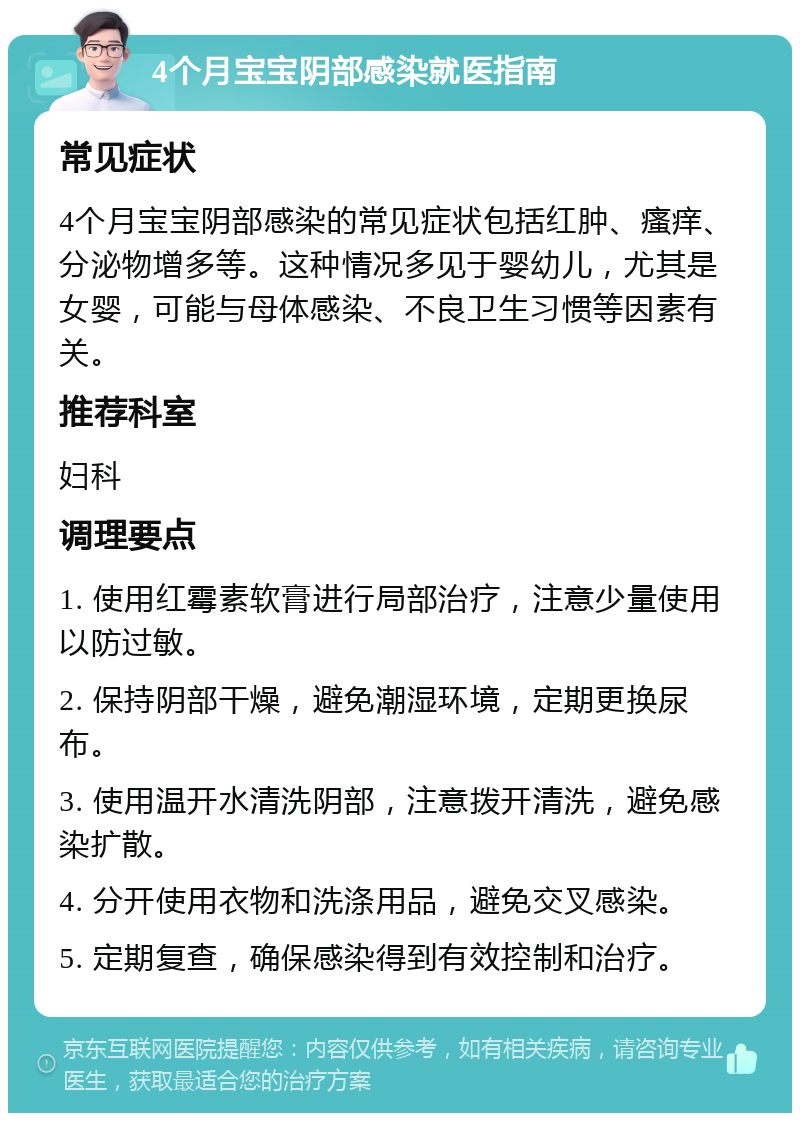 4个月宝宝阴部感染就医指南 常见症状 4个月宝宝阴部感染的常见症状包括红肿、瘙痒、分泌物增多等。这种情况多见于婴幼儿，尤其是女婴，可能与母体感染、不良卫生习惯等因素有关。 推荐科室 妇科 调理要点 1. 使用红霉素软膏进行局部治疗，注意少量使用以防过敏。 2. 保持阴部干燥，避免潮湿环境，定期更换尿布。 3. 使用温开水清洗阴部，注意拨开清洗，避免感染扩散。 4. 分开使用衣物和洗涤用品，避免交叉感染。 5. 定期复查，确保感染得到有效控制和治疗。