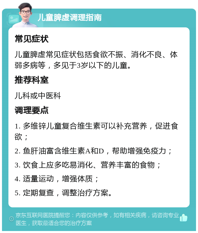 儿童脾虚调理指南 常见症状 儿童脾虚常见症状包括食欲不振、消化不良、体弱多病等，多见于3岁以下的儿童。 推荐科室 儿科或中医科 调理要点 1. 多维锌儿童复合维生素可以补充营养，促进食欲； 2. 鱼肝油富含维生素A和D，帮助增强免疫力； 3. 饮食上应多吃易消化、营养丰富的食物； 4. 适量运动，增强体质； 5. 定期复查，调整治疗方案。