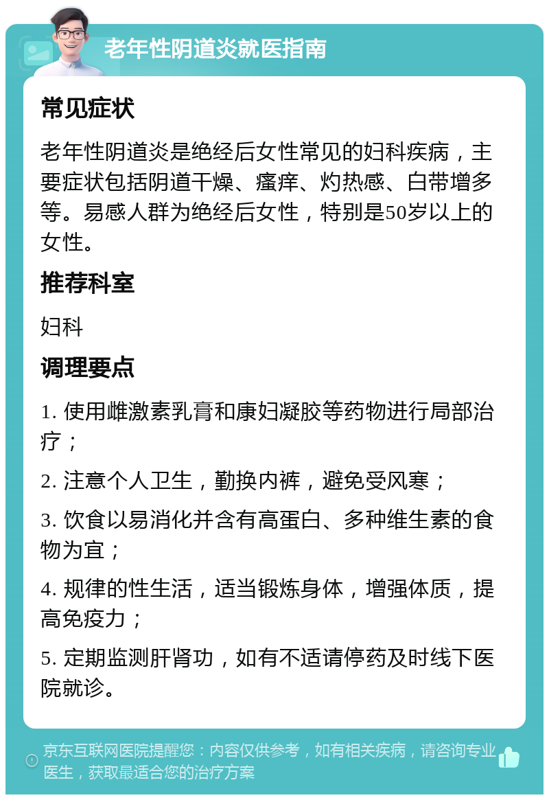 老年性阴道炎就医指南 常见症状 老年性阴道炎是绝经后女性常见的妇科疾病，主要症状包括阴道干燥、瘙痒、灼热感、白带增多等。易感人群为绝经后女性，特别是50岁以上的女性。 推荐科室 妇科 调理要点 1. 使用雌激素乳膏和康妇凝胶等药物进行局部治疗； 2. 注意个人卫生，勤换内裤，避免受风寒； 3. 饮食以易消化并含有高蛋白、多种维生素的食物为宜； 4. 规律的性生活，适当锻炼身体，增强体质，提高免疫力； 5. 定期监测肝肾功，如有不适请停药及时线下医院就诊。