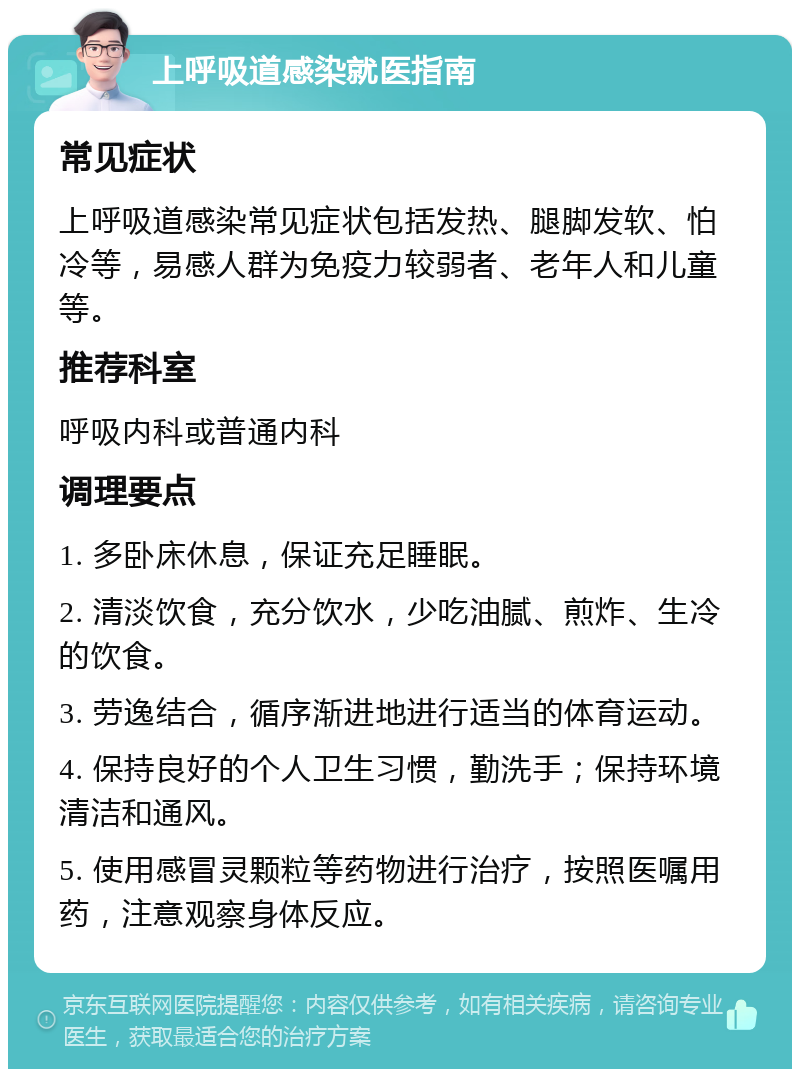 上呼吸道感染就医指南 常见症状 上呼吸道感染常见症状包括发热、腿脚发软、怕冷等，易感人群为免疫力较弱者、老年人和儿童等。 推荐科室 呼吸内科或普通内科 调理要点 1. 多卧床休息，保证充足睡眠。 2. 清淡饮食，充分饮水，少吃油腻、煎炸、生冷的饮食。 3. 劳逸结合，循序渐进地进行适当的体育运动。 4. 保持良好的个人卫生习惯，勤洗手；保持环境清洁和通风。 5. 使用感冒灵颗粒等药物进行治疗，按照医嘱用药，注意观察身体反应。