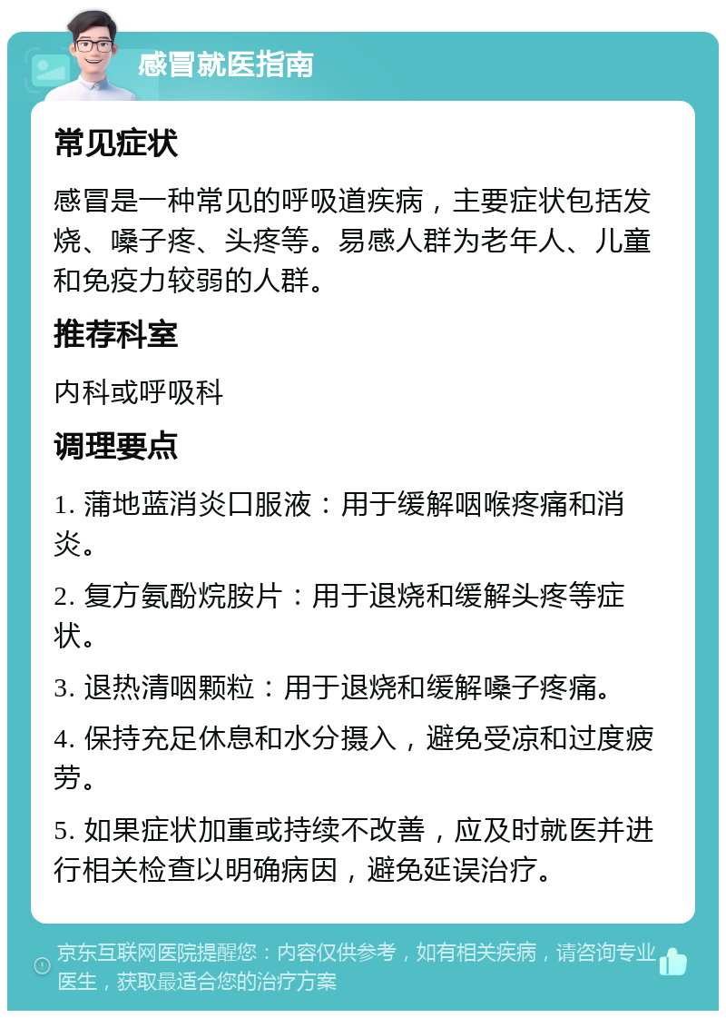 感冒就医指南 常见症状 感冒是一种常见的呼吸道疾病，主要症状包括发烧、嗓子疼、头疼等。易感人群为老年人、儿童和免疫力较弱的人群。 推荐科室 内科或呼吸科 调理要点 1. 蒲地蓝消炎口服液：用于缓解咽喉疼痛和消炎。 2. 复方氨酚烷胺片：用于退烧和缓解头疼等症状。 3. 退热清咽颗粒：用于退烧和缓解嗓子疼痛。 4. 保持充足休息和水分摄入，避免受凉和过度疲劳。 5. 如果症状加重或持续不改善，应及时就医并进行相关检查以明确病因，避免延误治疗。