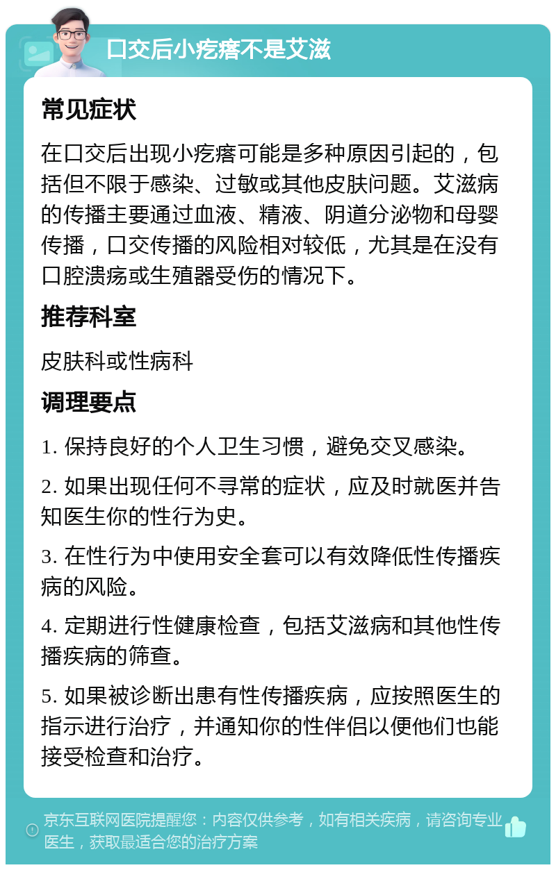 口交后小疙瘩不是艾滋 常见症状 在口交后出现小疙瘩可能是多种原因引起的，包括但不限于感染、过敏或其他皮肤问题。艾滋病的传播主要通过血液、精液、阴道分泌物和母婴传播，口交传播的风险相对较低，尤其是在没有口腔溃疡或生殖器受伤的情况下。 推荐科室 皮肤科或性病科 调理要点 1. 保持良好的个人卫生习惯，避免交叉感染。 2. 如果出现任何不寻常的症状，应及时就医并告知医生你的性行为史。 3. 在性行为中使用安全套可以有效降低性传播疾病的风险。 4. 定期进行性健康检查，包括艾滋病和其他性传播疾病的筛查。 5. 如果被诊断出患有性传播疾病，应按照医生的指示进行治疗，并通知你的性伴侣以便他们也能接受检查和治疗。