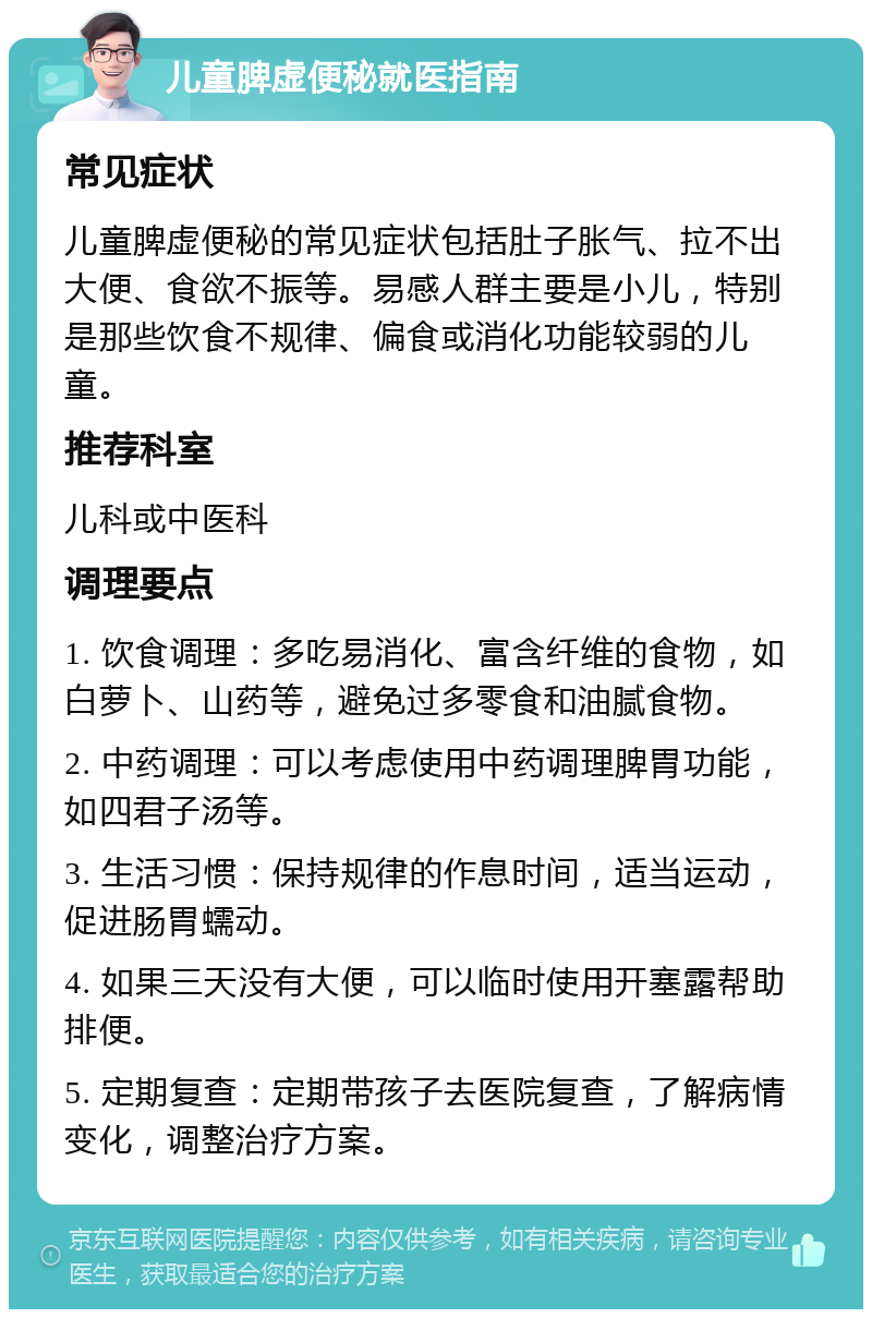 儿童脾虚便秘就医指南 常见症状 儿童脾虚便秘的常见症状包括肚子胀气、拉不出大便、食欲不振等。易感人群主要是小儿，特别是那些饮食不规律、偏食或消化功能较弱的儿童。 推荐科室 儿科或中医科 调理要点 1. 饮食调理：多吃易消化、富含纤维的食物，如白萝卜、山药等，避免过多零食和油腻食物。 2. 中药调理：可以考虑使用中药调理脾胃功能，如四君子汤等。 3. 生活习惯：保持规律的作息时间，适当运动，促进肠胃蠕动。 4. 如果三天没有大便，可以临时使用开塞露帮助排便。 5. 定期复查：定期带孩子去医院复查，了解病情变化，调整治疗方案。