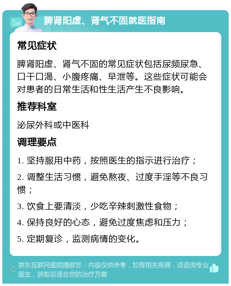 脾肾阳虚、肾气不固就医指南 常见症状 脾肾阳虚、肾气不固的常见症状包括尿频尿急、口干口渴、小腹疼痛、早泄等。这些症状可能会对患者的日常生活和性生活产生不良影响。 推荐科室 泌尿外科或中医科 调理要点 1. 坚持服用中药，按照医生的指示进行治疗； 2. 调整生活习惯，避免熬夜、过度手淫等不良习惯； 3. 饮食上要清淡，少吃辛辣刺激性食物； 4. 保持良好的心态，避免过度焦虑和压力； 5. 定期复诊，监测病情的变化。