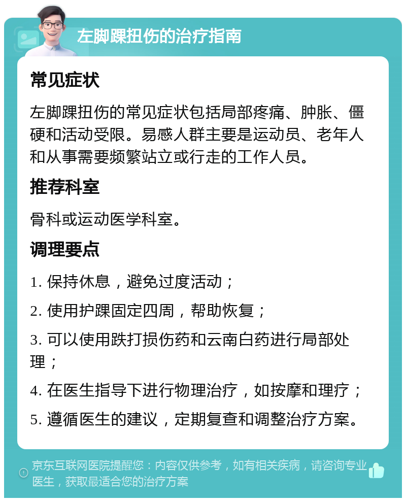 左脚踝扭伤的治疗指南 常见症状 左脚踝扭伤的常见症状包括局部疼痛、肿胀、僵硬和活动受限。易感人群主要是运动员、老年人和从事需要频繁站立或行走的工作人员。 推荐科室 骨科或运动医学科室。 调理要点 1. 保持休息，避免过度活动； 2. 使用护踝固定四周，帮助恢复； 3. 可以使用跌打损伤药和云南白药进行局部处理； 4. 在医生指导下进行物理治疗，如按摩和理疗； 5. 遵循医生的建议，定期复查和调整治疗方案。