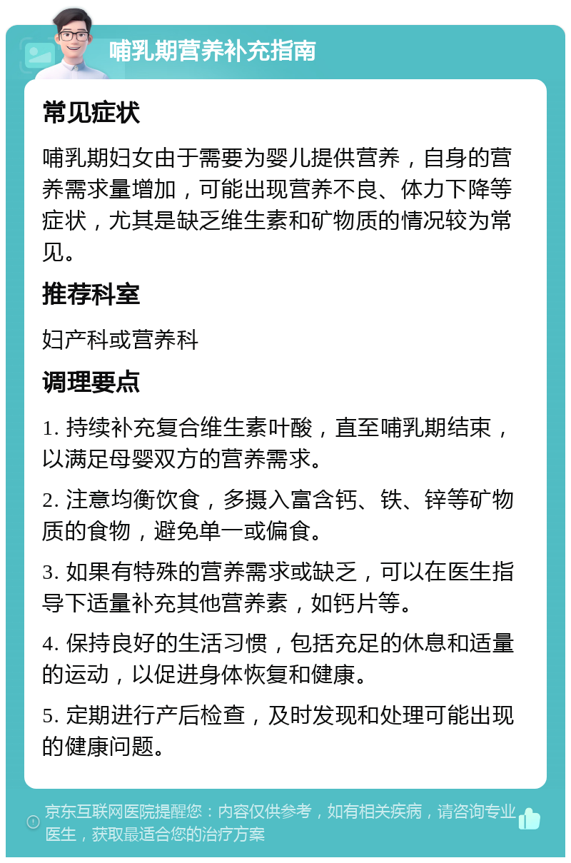 哺乳期营养补充指南 常见症状 哺乳期妇女由于需要为婴儿提供营养，自身的营养需求量增加，可能出现营养不良、体力下降等症状，尤其是缺乏维生素和矿物质的情况较为常见。 推荐科室 妇产科或营养科 调理要点 1. 持续补充复合维生素叶酸，直至哺乳期结束，以满足母婴双方的营养需求。 2. 注意均衡饮食，多摄入富含钙、铁、锌等矿物质的食物，避免单一或偏食。 3. 如果有特殊的营养需求或缺乏，可以在医生指导下适量补充其他营养素，如钙片等。 4. 保持良好的生活习惯，包括充足的休息和适量的运动，以促进身体恢复和健康。 5. 定期进行产后检查，及时发现和处理可能出现的健康问题。