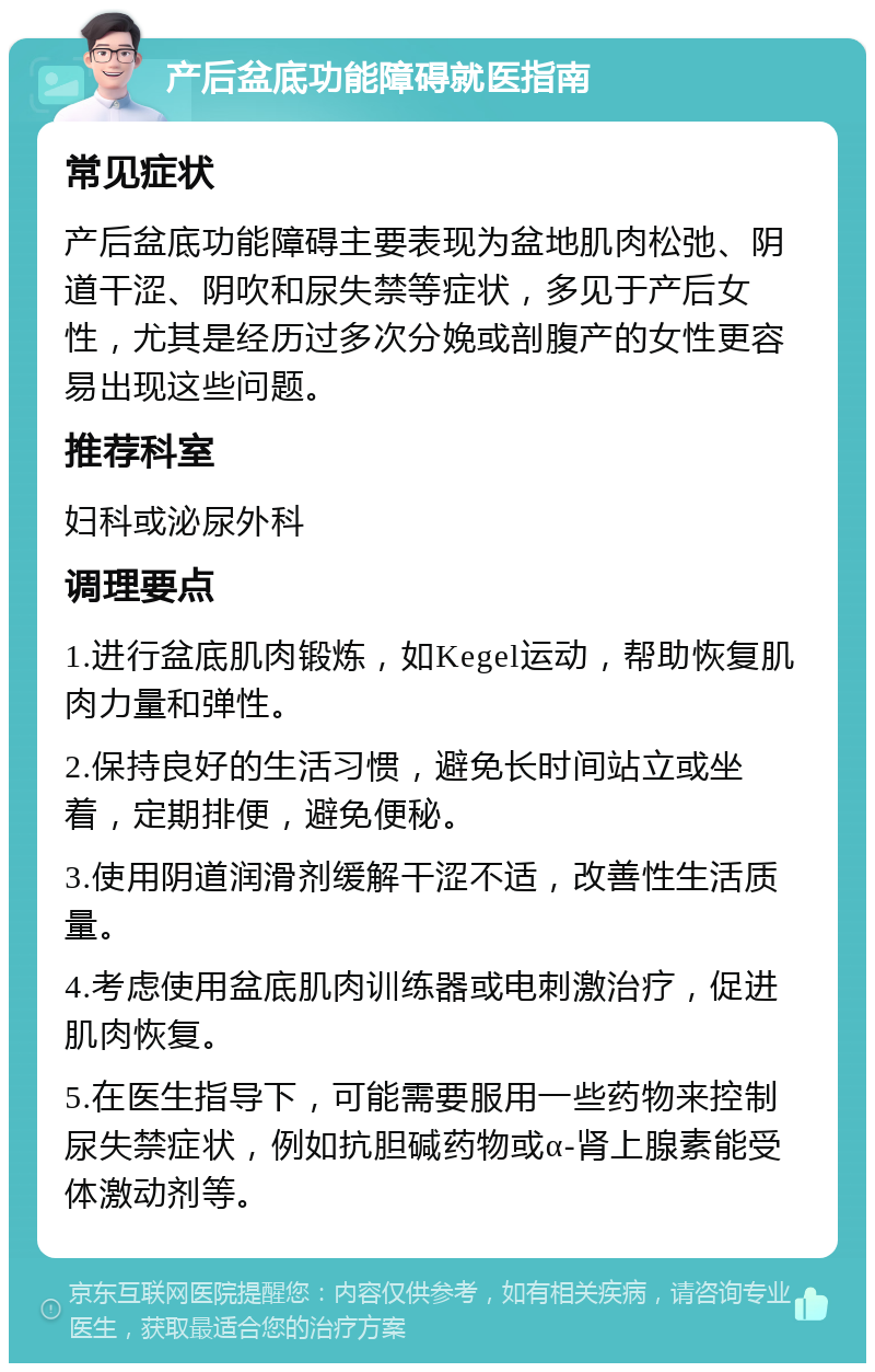 产后盆底功能障碍就医指南 常见症状 产后盆底功能障碍主要表现为盆地肌肉松弛、阴道干涩、阴吹和尿失禁等症状，多见于产后女性，尤其是经历过多次分娩或剖腹产的女性更容易出现这些问题。 推荐科室 妇科或泌尿外科 调理要点 1.进行盆底肌肉锻炼，如Kegel运动，帮助恢复肌肉力量和弹性。 2.保持良好的生活习惯，避免长时间站立或坐着，定期排便，避免便秘。 3.使用阴道润滑剂缓解干涩不适，改善性生活质量。 4.考虑使用盆底肌肉训练器或电刺激治疗，促进肌肉恢复。 5.在医生指导下，可能需要服用一些药物来控制尿失禁症状，例如抗胆碱药物或α-肾上腺素能受体激动剂等。