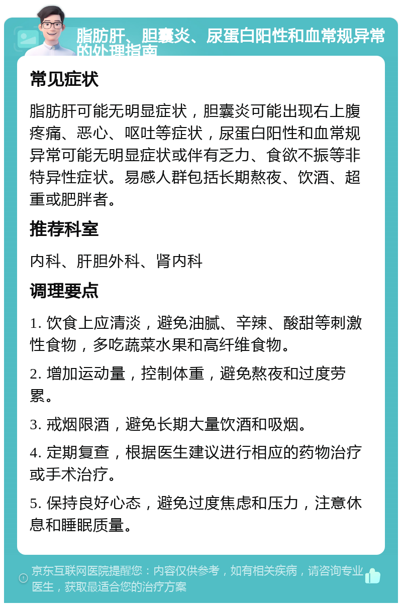 脂肪肝、胆囊炎、尿蛋白阳性和血常规异常的处理指南 常见症状 脂肪肝可能无明显症状，胆囊炎可能出现右上腹疼痛、恶心、呕吐等症状，尿蛋白阳性和血常规异常可能无明显症状或伴有乏力、食欲不振等非特异性症状。易感人群包括长期熬夜、饮酒、超重或肥胖者。 推荐科室 内科、肝胆外科、肾内科 调理要点 1. 饮食上应清淡，避免油腻、辛辣、酸甜等刺激性食物，多吃蔬菜水果和高纤维食物。 2. 增加运动量，控制体重，避免熬夜和过度劳累。 3. 戒烟限酒，避免长期大量饮酒和吸烟。 4. 定期复查，根据医生建议进行相应的药物治疗或手术治疗。 5. 保持良好心态，避免过度焦虑和压力，注意休息和睡眠质量。