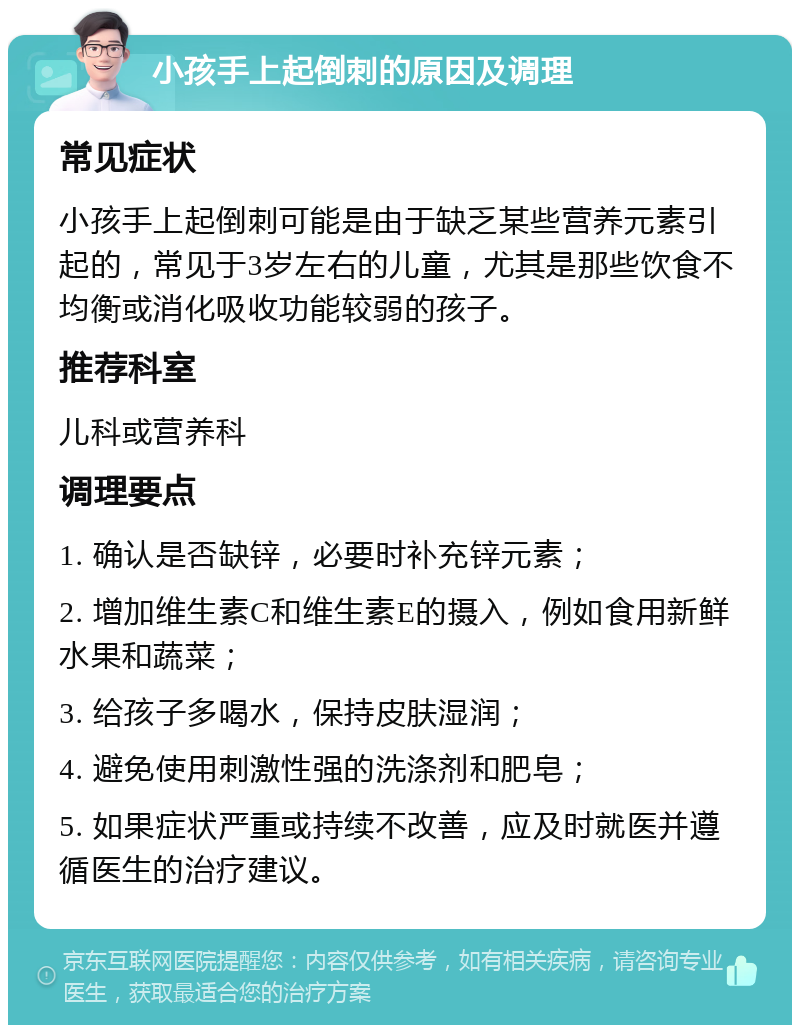 小孩手上起倒刺的原因及调理 常见症状 小孩手上起倒刺可能是由于缺乏某些营养元素引起的，常见于3岁左右的儿童，尤其是那些饮食不均衡或消化吸收功能较弱的孩子。 推荐科室 儿科或营养科 调理要点 1. 确认是否缺锌，必要时补充锌元素； 2. 增加维生素C和维生素E的摄入，例如食用新鲜水果和蔬菜； 3. 给孩子多喝水，保持皮肤湿润； 4. 避免使用刺激性强的洗涤剂和肥皂； 5. 如果症状严重或持续不改善，应及时就医并遵循医生的治疗建议。