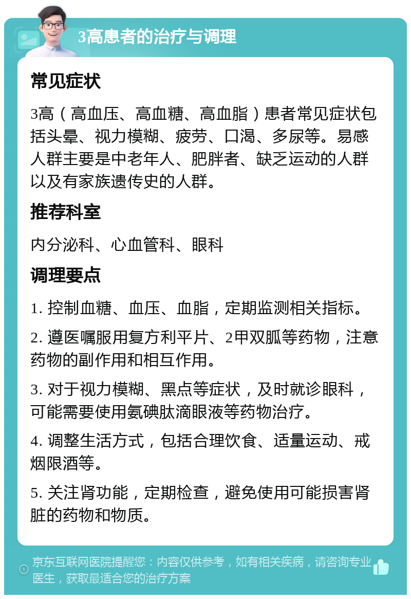 3高患者的治疗与调理 常见症状 3高（高血压、高血糖、高血脂）患者常见症状包括头晕、视力模糊、疲劳、口渴、多尿等。易感人群主要是中老年人、肥胖者、缺乏运动的人群以及有家族遗传史的人群。 推荐科室 内分泌科、心血管科、眼科 调理要点 1. 控制血糖、血压、血脂，定期监测相关指标。 2. 遵医嘱服用复方利平片、2甲双胍等药物，注意药物的副作用和相互作用。 3. 对于视力模糊、黑点等症状，及时就诊眼科，可能需要使用氨碘肽滴眼液等药物治疗。 4. 调整生活方式，包括合理饮食、适量运动、戒烟限酒等。 5. 关注肾功能，定期检查，避免使用可能损害肾脏的药物和物质。