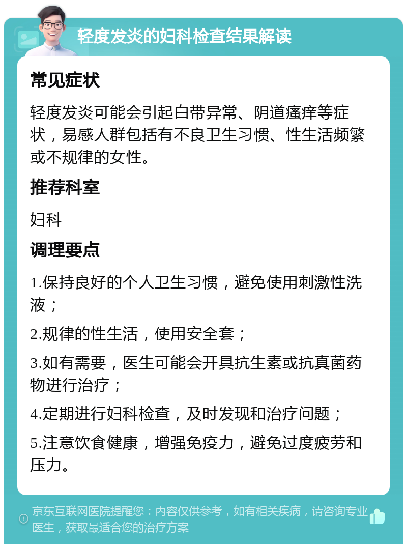 轻度发炎的妇科检查结果解读 常见症状 轻度发炎可能会引起白带异常、阴道瘙痒等症状，易感人群包括有不良卫生习惯、性生活频繁或不规律的女性。 推荐科室 妇科 调理要点 1.保持良好的个人卫生习惯，避免使用刺激性洗液； 2.规律的性生活，使用安全套； 3.如有需要，医生可能会开具抗生素或抗真菌药物进行治疗； 4.定期进行妇科检查，及时发现和治疗问题； 5.注意饮食健康，增强免疫力，避免过度疲劳和压力。