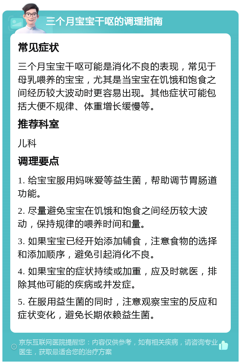 三个月宝宝干呕的调理指南 常见症状 三个月宝宝干呕可能是消化不良的表现，常见于母乳喂养的宝宝，尤其是当宝宝在饥饿和饱食之间经历较大波动时更容易出现。其他症状可能包括大便不规律、体重增长缓慢等。 推荐科室 儿科 调理要点 1. 给宝宝服用妈咪爱等益生菌，帮助调节胃肠道功能。 2. 尽量避免宝宝在饥饿和饱食之间经历较大波动，保持规律的喂养时间和量。 3. 如果宝宝已经开始添加辅食，注意食物的选择和添加顺序，避免引起消化不良。 4. 如果宝宝的症状持续或加重，应及时就医，排除其他可能的疾病或并发症。 5. 在服用益生菌的同时，注意观察宝宝的反应和症状变化，避免长期依赖益生菌。