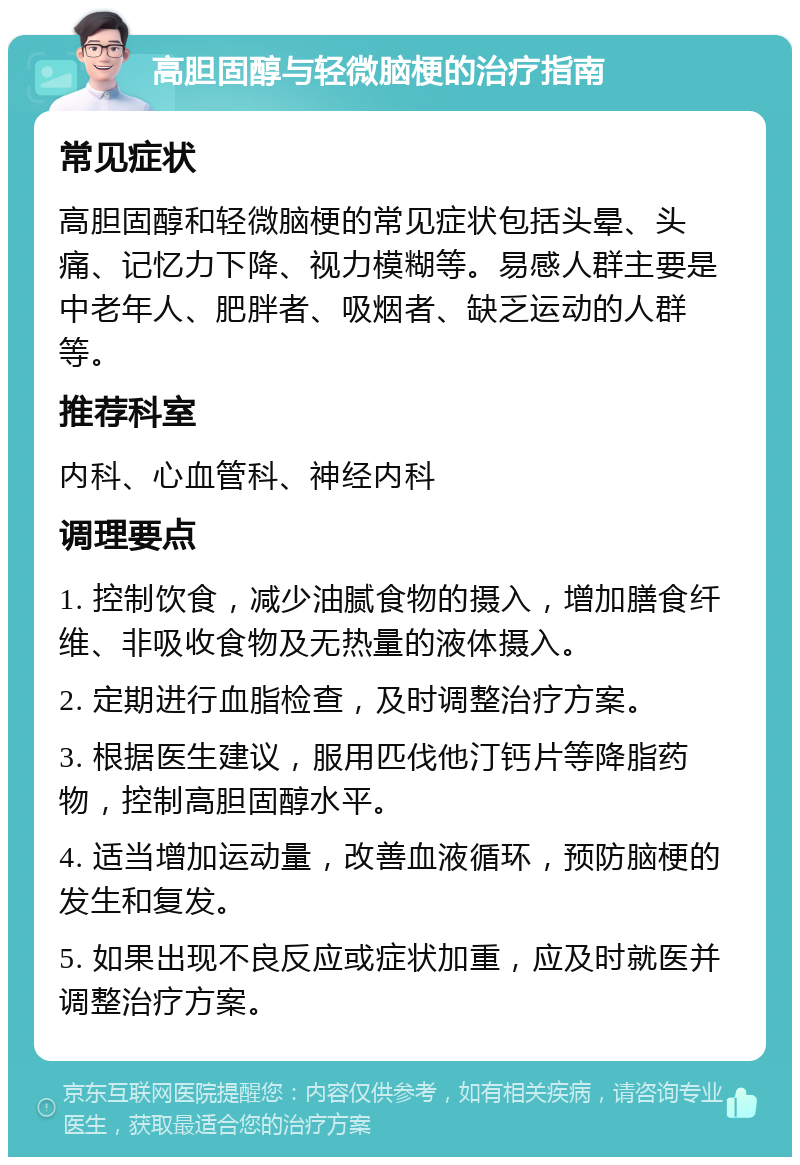 高胆固醇与轻微脑梗的治疗指南 常见症状 高胆固醇和轻微脑梗的常见症状包括头晕、头痛、记忆力下降、视力模糊等。易感人群主要是中老年人、肥胖者、吸烟者、缺乏运动的人群等。 推荐科室 内科、心血管科、神经内科 调理要点 1. 控制饮食，减少油腻食物的摄入，增加膳食纤维、非吸收食物及无热量的液体摄入。 2. 定期进行血脂检查，及时调整治疗方案。 3. 根据医生建议，服用匹伐他汀钙片等降脂药物，控制高胆固醇水平。 4. 适当增加运动量，改善血液循环，预防脑梗的发生和复发。 5. 如果出现不良反应或症状加重，应及时就医并调整治疗方案。