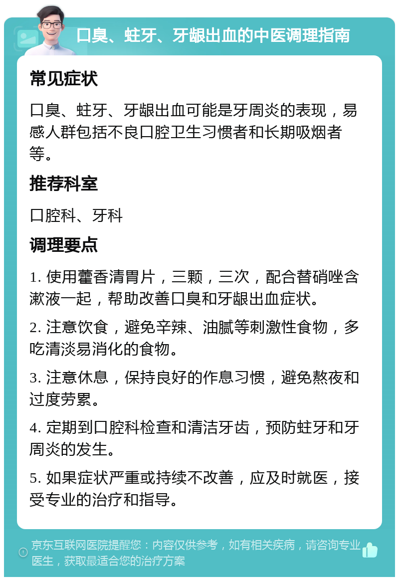 口臭、蛀牙、牙龈出血的中医调理指南 常见症状 口臭、蛀牙、牙龈出血可能是牙周炎的表现，易感人群包括不良口腔卫生习惯者和长期吸烟者等。 推荐科室 口腔科、牙科 调理要点 1. 使用藿香清胃片，三颗，三次，配合替硝唑含漱液一起，帮助改善口臭和牙龈出血症状。 2. 注意饮食，避免辛辣、油腻等刺激性食物，多吃清淡易消化的食物。 3. 注意休息，保持良好的作息习惯，避免熬夜和过度劳累。 4. 定期到口腔科检查和清洁牙齿，预防蛀牙和牙周炎的发生。 5. 如果症状严重或持续不改善，应及时就医，接受专业的治疗和指导。