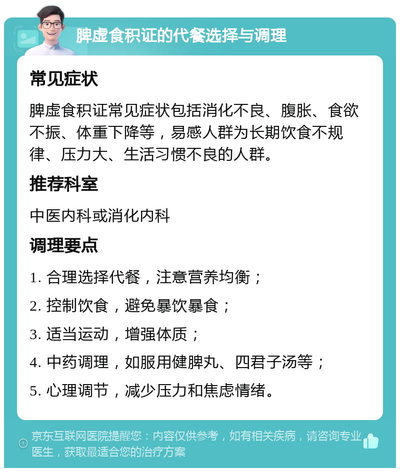 脾虚食积证的代餐选择与调理 常见症状 脾虚食积证常见症状包括消化不良、腹胀、食欲不振、体重下降等，易感人群为长期饮食不规律、压力大、生活习惯不良的人群。 推荐科室 中医内科或消化内科 调理要点 1. 合理选择代餐，注意营养均衡； 2. 控制饮食，避免暴饮暴食； 3. 适当运动，增强体质； 4. 中药调理，如服用健脾丸、四君子汤等； 5. 心理调节，减少压力和焦虑情绪。