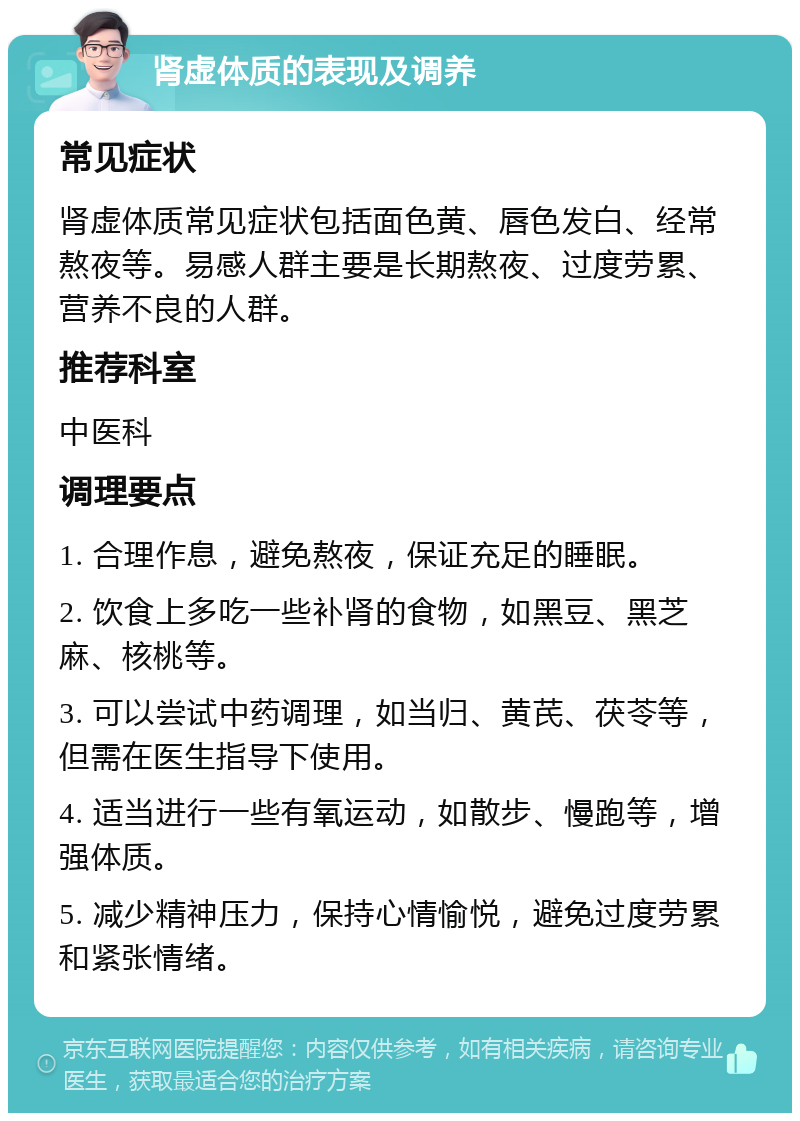 肾虚体质的表现及调养 常见症状 肾虚体质常见症状包括面色黄、唇色发白、经常熬夜等。易感人群主要是长期熬夜、过度劳累、营养不良的人群。 推荐科室 中医科 调理要点 1. 合理作息，避免熬夜，保证充足的睡眠。 2. 饮食上多吃一些补肾的食物，如黑豆、黑芝麻、核桃等。 3. 可以尝试中药调理，如当归、黄芪、茯苓等，但需在医生指导下使用。 4. 适当进行一些有氧运动，如散步、慢跑等，增强体质。 5. 减少精神压力，保持心情愉悦，避免过度劳累和紧张情绪。