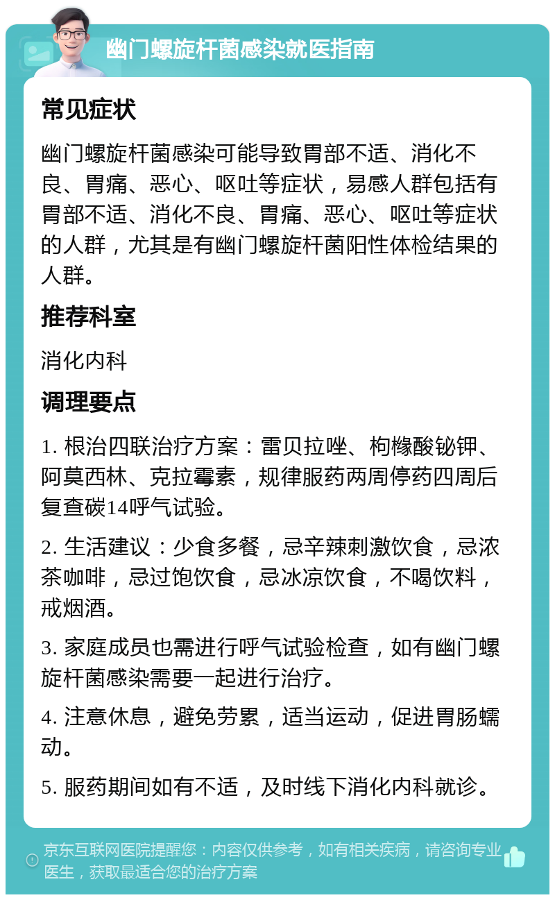 幽门螺旋杆菌感染就医指南 常见症状 幽门螺旋杆菌感染可能导致胃部不适、消化不良、胃痛、恶心、呕吐等症状，易感人群包括有胃部不适、消化不良、胃痛、恶心、呕吐等症状的人群，尤其是有幽门螺旋杆菌阳性体检结果的人群。 推荐科室 消化内科 调理要点 1. 根治四联治疗方案：雷贝拉唑、枸橼酸铋钾、阿莫西林、克拉霉素，规律服药两周停药四周后复查碳14呼气试验。 2. 生活建议：少食多餐，忌辛辣刺激饮食，忌浓茶咖啡，忌过饱饮食，忌冰凉饮食，不喝饮料，戒烟酒。 3. 家庭成员也需进行呼气试验检查，如有幽门螺旋杆菌感染需要一起进行治疗。 4. 注意休息，避免劳累，适当运动，促进胃肠蠕动。 5. 服药期间如有不适，及时线下消化内科就诊。