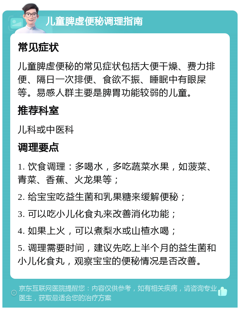 儿童脾虚便秘调理指南 常见症状 儿童脾虚便秘的常见症状包括大便干燥、费力排便、隔日一次排便、食欲不振、睡眠中有眼屎等。易感人群主要是脾胃功能较弱的儿童。 推荐科室 儿科或中医科 调理要点 1. 饮食调理：多喝水，多吃蔬菜水果，如菠菜、青菜、香蕉、火龙果等； 2. 给宝宝吃益生菌和乳果糖来缓解便秘； 3. 可以吃小儿化食丸来改善消化功能； 4. 如果上火，可以煮梨水或山楂水喝； 5. 调理需要时间，建议先吃上半个月的益生菌和小儿化食丸，观察宝宝的便秘情况是否改善。